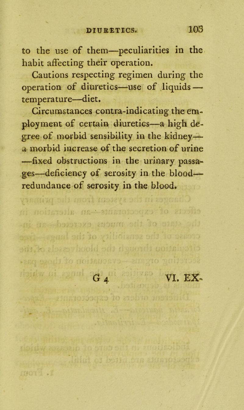 to the use of them—peculiarities in the habit affecting their operation. Cautions respecting regimen during the operation of diuretics—use of liquids — temperature—diet. Circumstances contra-indicating the em- ployment of certain diuretics—a high de- gree of morbid sensibility in the kidney-^ a morbid increase of the secretion of urine —fixed obstructions in the urinary passar- ges—deficiency of serosity in the blood-— redundance of serosity in the blood.