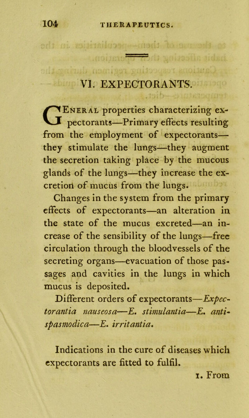 VI. EXPECTORANTS. General properties characterizing ex- pectorants—Primary effects resulting from the employment of expectorants— they stimulate the lungs—they augment the secretion taking place by the mucous glands of the lungs—they increase the ex- cretion of mucus from the lungs. Changes in the system from the primary effects of expectorants—an alteration in the state of the mucus excreted—an in- crease of the sensibility of the lungs—free circulation through the bloodvessels of the secreting organs—evacuation of those pas- sages and cavities in the lungs in which mucus is deposited. Different orders of expectorants—Expec- torantia nauseosa—£. stimulantia—£. anti* spasmodica—£. irritantia. Indications in the cure of diseases which expectorants are fitted to fulfil.