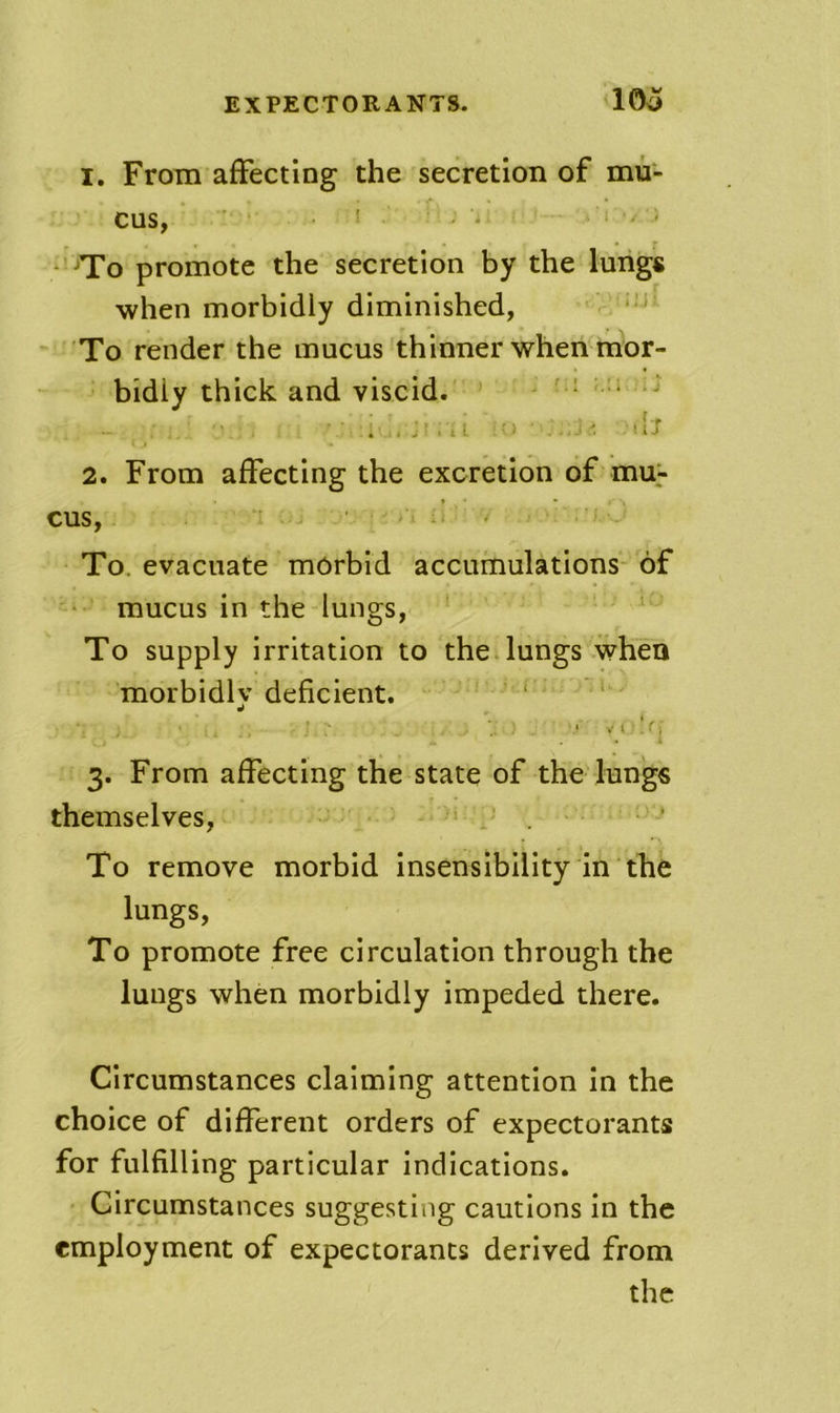 1. From affecting the secretion of mu- cus, . ! . j .1 • ^To promote the secretion by the lungs when morbidly diminished, To render the mucus thinner when mor- bidly thick and viscid. ^ ■ ' ' ■ . , M - nS 2. From affecting the excretion of mu> cus, ■ ’ To. evacuate morbid accumulations of • mucus in the lungs, i To supply irritation to theilungs when morbidly deficient. ‘ ‘ 3. From affecting the state of the lungs themselves, ’ . ’ To remove morbid insensibility in the lungs, To promote free circulation through the lungs when morbidly impeded there. Circumstances claiming attention in the choice of different orders of expectorants for fulfilling particular indications. Circumstances suggesting cautions in the employment of expectorants derived from the