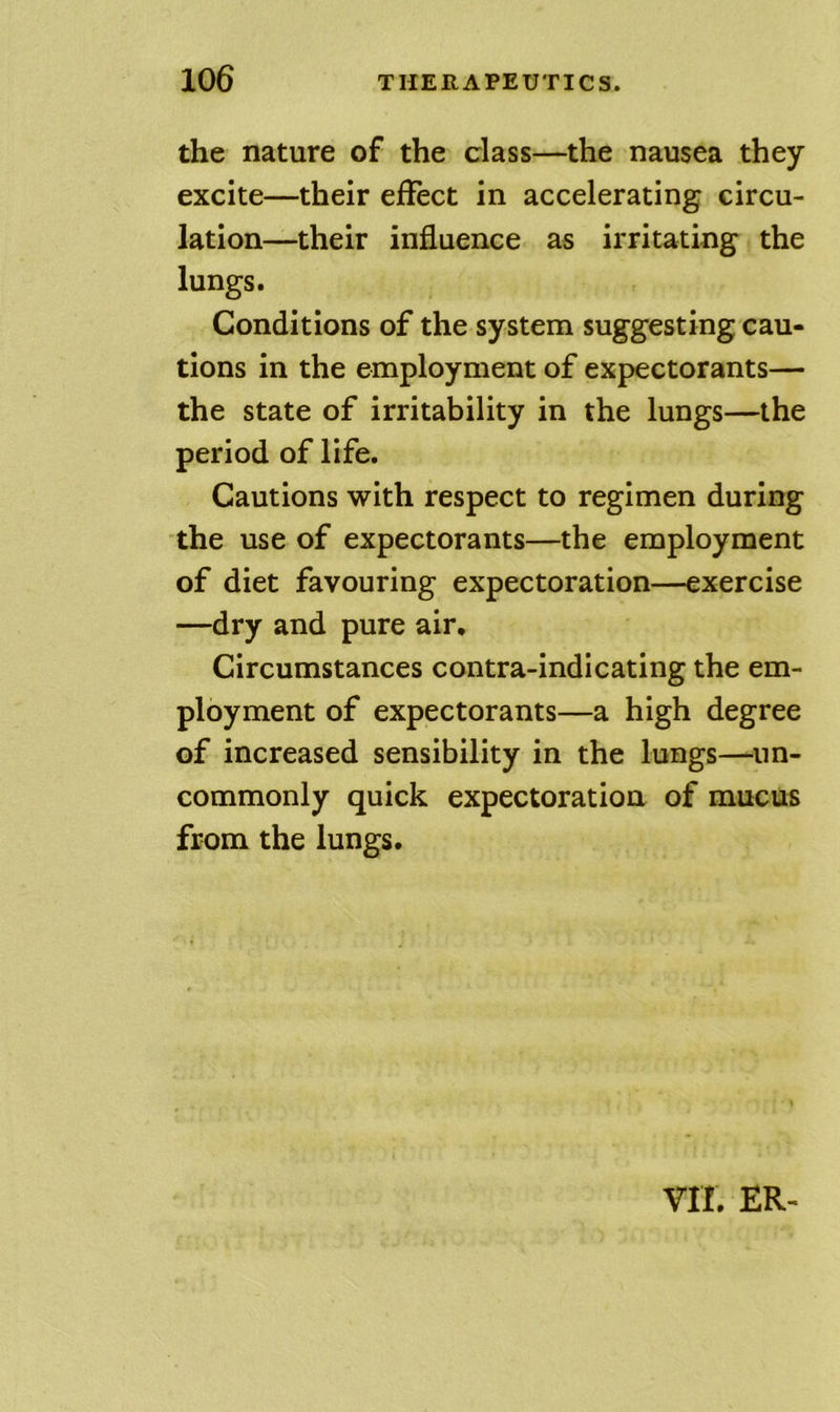 the nature of the class—the nausea they excite—their effect in accelerating circu- lation—their influence as irritating the lungs. Conditions of the system suggesting cau- tions in the employment of expectorants— the state of irritability in the lungs—the period of life. Cautions with respect to regimen during the use of expectorants—the employment of diet favouring expectoration—exercise —dry and pure air. Circumstances contra-indicating the em- ployment of expectorants—a high degree of increased sensibility in the lungs—^un- commonly quick expectoration of mucus from the lungs. vir. ER-