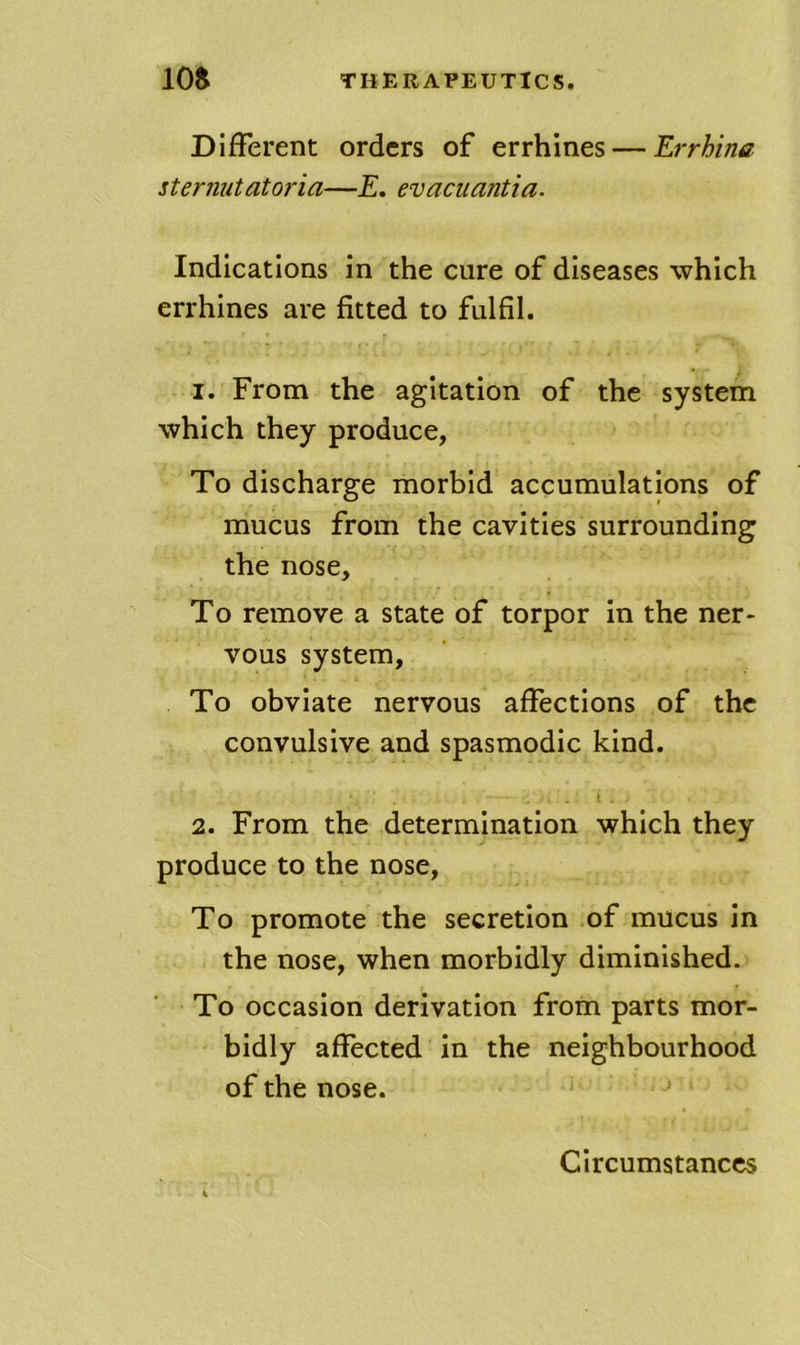 Different orders of errhines — Errhina stermitatoria—E, evacuantia. Indications in the cure of diseases which errhines are fitted to fulfil. 1. From the agitation of the system which they produce, To discharge morbid accumulations of mucus from the cavities surrounding the nose. To remove a state of torpor in the ner- vous system. To obviate nervous affections of the convulsive and spasmodic kind. 2. From the determination which they produce to the nose. To promote the secretion of mucus in the nose, when morbidly diminished. To occasion derivation from parts mor- bidly affected in the neighbourhood of the nose. '