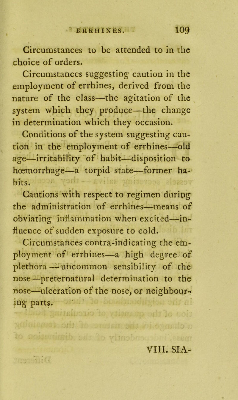 0 Circumstances to be attended to in the choice of orders. Circumstances suggesting caution In the employment of errhines, derived from the nature of the class—the agitation of the system which they produce—the change in determination which they occasion. Conditions of the system suggesting cau- tion in the employment of errhines—old age—irritability of habit—disposition to hcemorrhage—a torpid state—former ha- bits. ' • r Cautions'with respect to regimen during the administration of errhines—means of obviating inflammation when excited—in- fluence of sudden exposure to cold. Circumstances contra-indicating the em- ployment of errhines—a high degree-* of plethorauncommon sensibility of the nose—preternatural determination to the nose—ulceration of the nose, or neighbour*' ing parts. VIII. SIA-