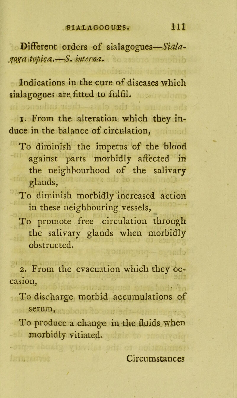 Different orders of sialagogues—Siala^ goga topka^—S. interna. Indications in the cure af diseases which sialagogues are, fitted to fulfil. 1. From the alteration which they in- duce in the balance of circulation, To diminish the impetus of the blood against parts morbidly affected in the neighbourhood of the salivary glands, To diminish morbidly increased action in these neighbouring vessels. To promote free circulation through the salivary glands when morbidly obstructed. 2. From the evacuation which they oc- casion. To discharge morbid accumulations of serum. To produce a change in the fluids when morbidly vitiated.