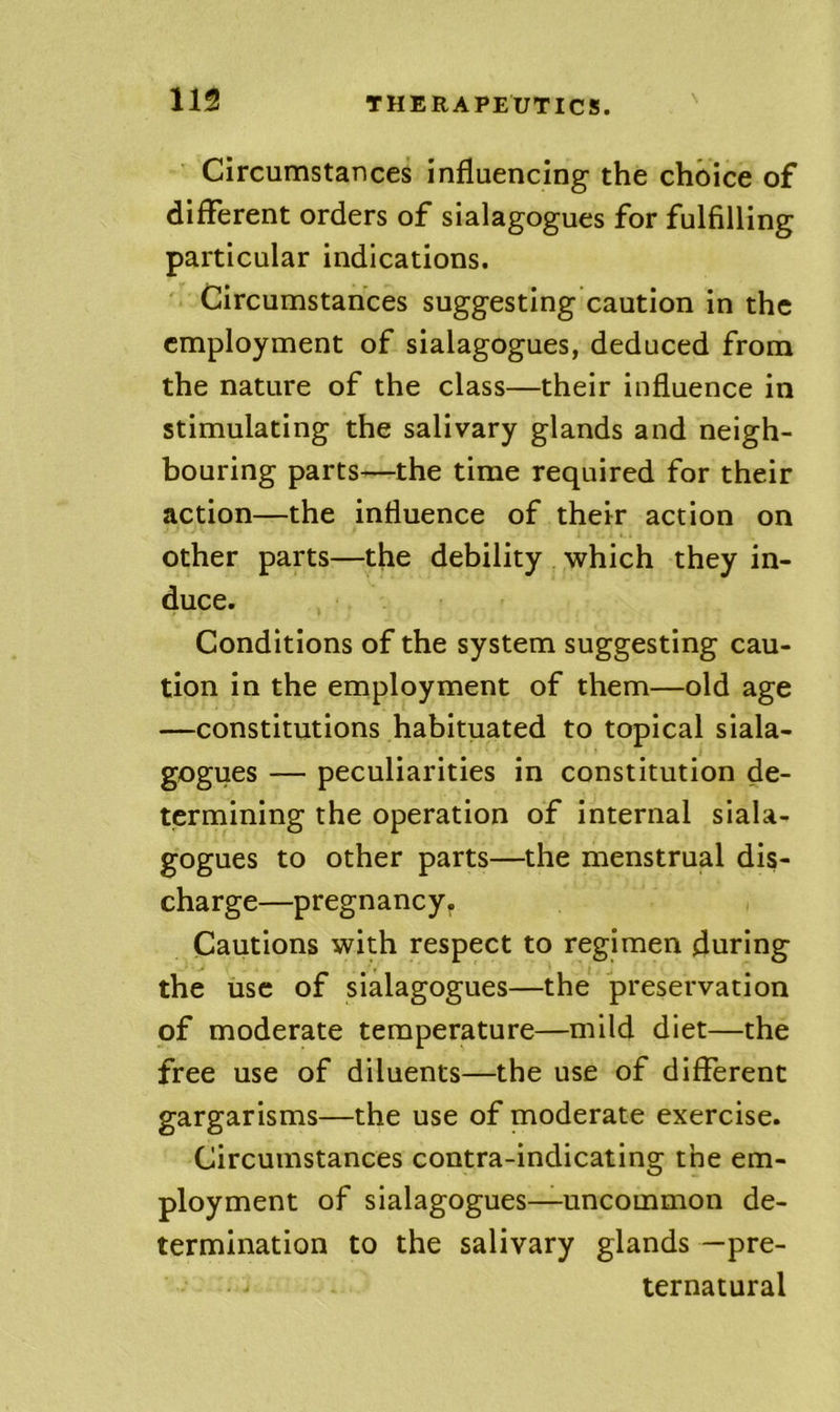 Circumstances influencing the choice of different orders of sialagogues for fulfilling particular indications. Circumstances suggesting caution in the employment of sialagogues, deduced from the nature of the class—their influence In stimulating the salivary glands and neigh- bouring parts—the time required for their action—the influence of their action on other parts—the debility which they in- duce. Conditions of the system suggesting cau- tion in the employment of them—old age —constitutions habituated to topical siala- gogues — peculiarities in constitution de- termining the operation of internal siala- gogues to other parts—the menstrual dis- charge—pregnancy. Cautions with respect to regimen during the use of sialagogues—the preservation of moderate temperature—mild diet—the free use of diluents—the use of different gargarisms—the use of moderate exercise. Circumstances contra-indicating the em- ployment of sialagogues—uncommon de- termination to the salivary glands —pre- ternatural