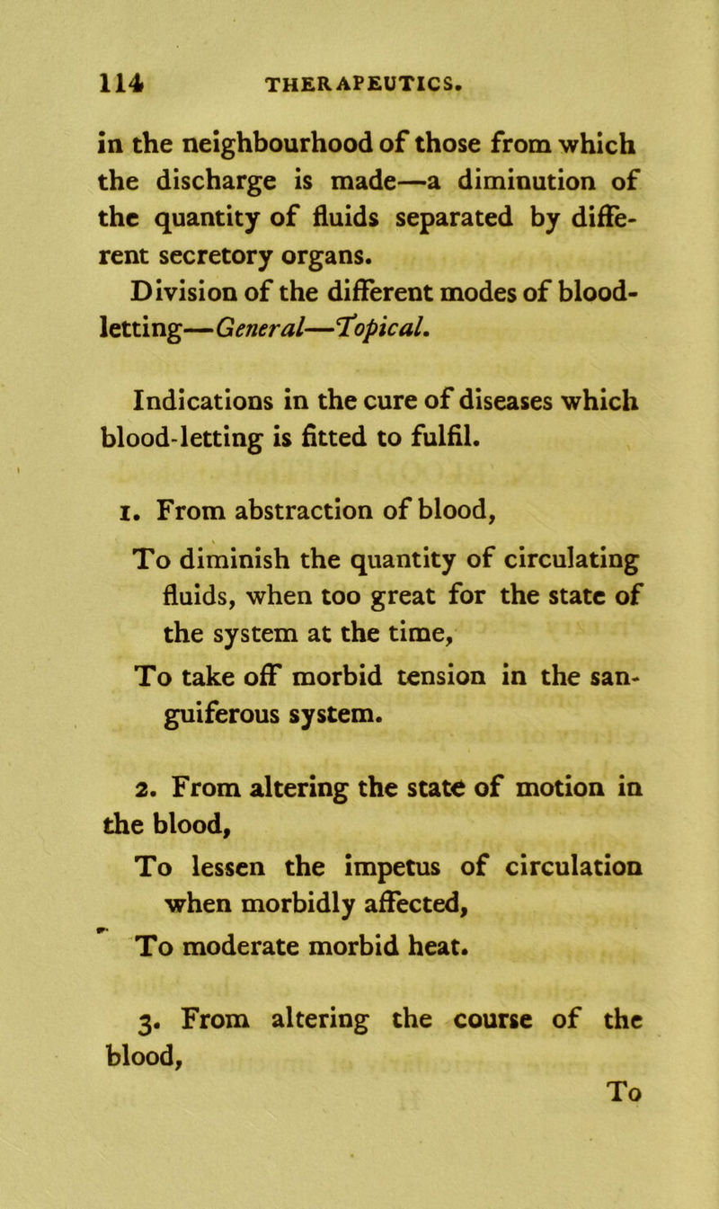 in the neighbourhood of those from which the discharge is made—a diminution of the quantity of fluids separated by diffe- rent secretory organs. Division of the different modes of blood- letting—General—TiOpicaL Indications in the cure of diseases which blood-letting is fitted to fulfil. I. From abstraction of blood, To diminish the quantity of circulating fluids, when too great for the state of the system at the time, To take off morbid tension in the san- guiferous system. 2. From altering the state of motion in the blood. To lessen the impetus of circulation when morbidly affected, W' To moderate morbid heat. 3. From altering the course of the blood, To