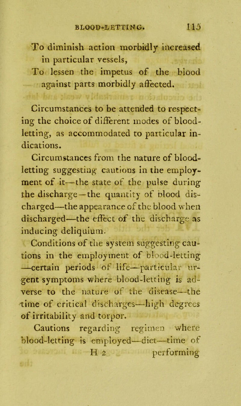 'To diminish action morbidly increased in particular vessels, To lessen the impetus of the blood against parts morbidly affected. Circumstances to be attended to respect- ing the choice of different modes of blood- letting, as accommodated to particular in- dications. Circumstances from the nature of blood- letting suggesting cautions in the employ- ment of it—the state of the pulse during the discharge—the quantity of blood dis- charged—the appearance of the blood when discharged—the effect of the discharge as inducing deliquium. Conditions of the system suggesting cau- tions in the employineiit of blood-letting —certain periods of life—particular ur- gent symptoms where blood-letting is ad- verse to the nature of the disease—the time of critical discharges—high degrees of irritability and torpor. Cautions regarding regimen where blood-letting is employed—diet—time of H 2 performing