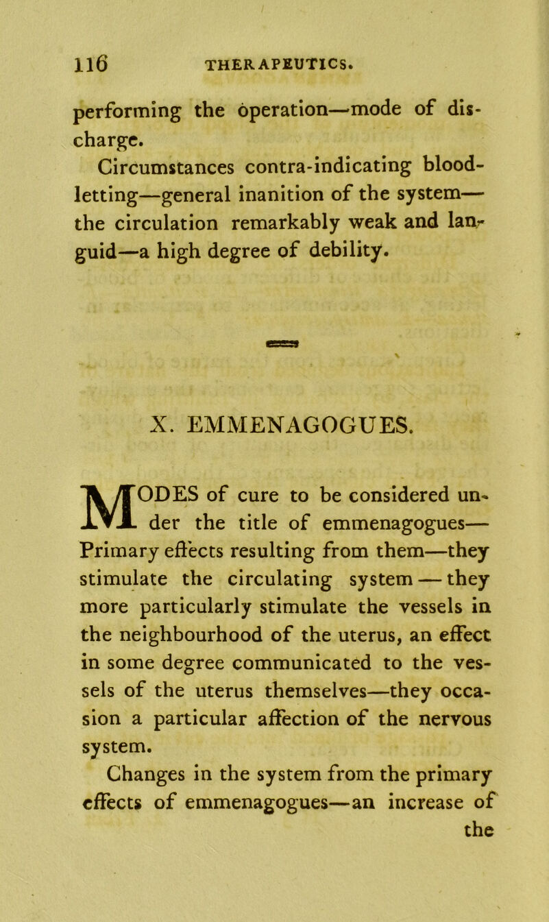 performing the operation—mode of dis- charge. Circumstances contra-indicating blood- letting—general inanition of the system— the circulation remarkably weak and lanr guid—a high degree of debility. \ X. EMMENAGOGUES. Modes of cure to be considered un- der the title of emmenagogues— Primary effects resulting from them—they stimulate the circulating system — they more particularly stimulate the vessels in the neighbourhood of the uterus, an effect in some degree communicated to the ves- sels of the uterus themselves—they occa- sion a particular affection of the nervous system. Changes in the system from the primary effects of emmenagogues—an increase of the