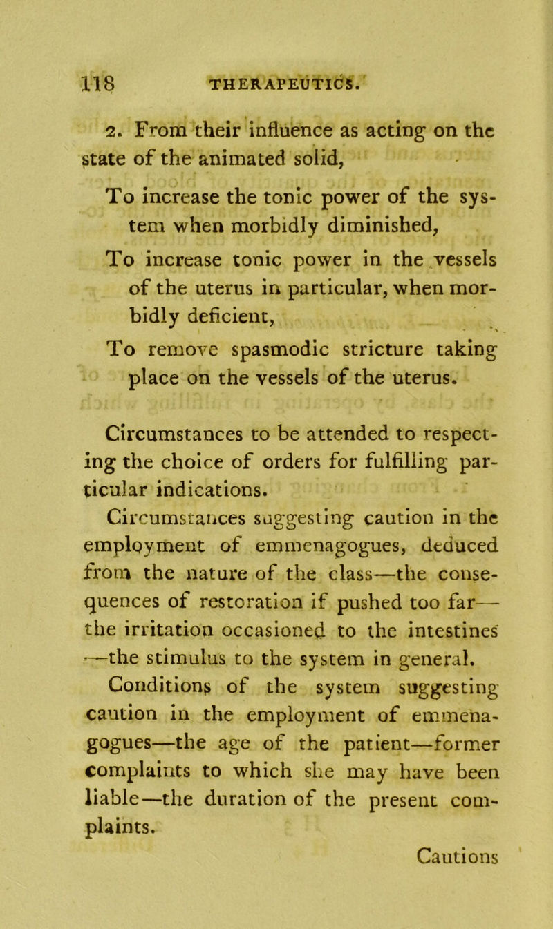 2. From their influence as acting on the state of the animated solid, To increase the tonic power of the sys- tem when morbidly diminished, To increase tonic power in the vessels of the uterus in particular, when mor- bidly deficient, To remove spasmodic stricture taking place on the vessels of the uterus. Circumstances to be attended to respect- ing the choice of orders for fulfilling par- ticular indications. Circumstances suggesting caution in the employment of emmenagogues, deduced from the nature of the class—the conse- quences of restoration if pushed too far-- the irritation occasioned to the intestines' —the stimulus to the system in general. Conditions of the system suggesting caution in the employment of emmena- gogues—the age of the patient—former complaints to which she may have been liable—the duration of the present com- plaints. Cautions