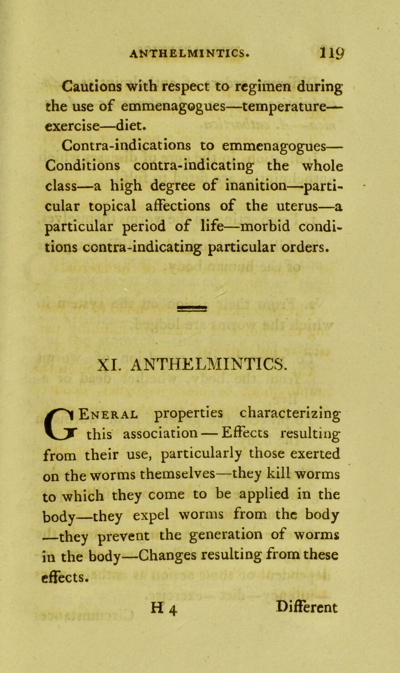 Cautions with respect to regimen during the use of emmenagogues—temperature— exercise—diet. Contra-indications to emmenagogues— Conditions contra-indicating the whole class—a high degree of inanition—parti- cular topical affections of the uterus—a particular period of life—morbid condi- tions contra-indicating particular orders. XL ANTHELMINTICS. General properties characterizing this association — Effects resulting from their use, particularly those exerted on the worms themselves—they kill worms to which they come to be applied in the body they expel worms from the body —they prevent the generation of worms in the body—Changes resulting from these effects. H4 Different