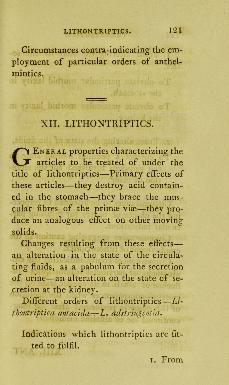 Circumstances contra-indicating the em- ployment of particular orders of anthel- mintics. XII. LITHONTRIPTICS. General properties characterizing the articles to be treated of under the title of lithontriptics—Primary effects of these articles—they destroy acid contain- ed in the stomach-—they brace the mus- cular fibres of the primse vise—they pro- duce an analogous effect on other moving solids. Changes resulting from these effects— an alteration in the state of the circula- ting fluids, as a pabulum for the secretion of urine—an alteration on the state of se- cretion at the kidney. Different orders of lithontriptics—Li- thontriptica antacida—L. adstringentia* Indications which lithontriptics are fit- ted to fulfil.
