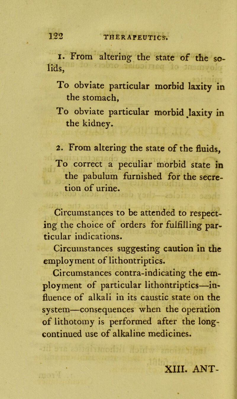 1. From altering the state of the so- lids, To obviate particular morbid laxity in the stomach, To obviate particular morbid Jaxity in the kidney. 2. From altering the state of the fluids, To correct a peculiar morbid state in the pabulum furnished for the secre- tion of urine. Circumstances to be attended to respect- ing the choice of orders for fulfilling par- ticular indications. Circumstances suggesting caution in the employment of lithontriptics. Circumstances contra-indicating the em- ployment of particular lithontriptics—in- fluence of alkali in its caustic state on the system—consequences when the operation of lithotomy is performed after the long- continued use of alkaline medicines. XIII. ANT-