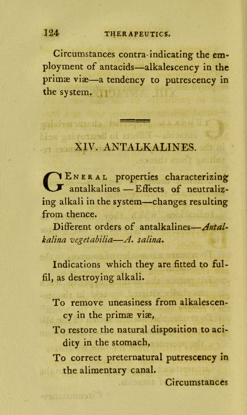 Circumstances contra-indicating the em- ployment of antacids—alkalescency in the primae viae—a tendency to putrescency in the system. E N E R A L properties characterizing antalkalines—Effects of neutraliz- ing alkali in the system—changes resulting from thence. Different orders of antalkalines—Antal- kalina vegetahilia—A. salina. Indications which they are fitted to ful- fil, as destroying alkali. To remove uneasiness from alkalescen- cy in the primae viae, To restore the natural disposition to aci- dity in the stomach. To correct preternatural putrescency in the alimentary canal. XIV. ANTALKALINES.