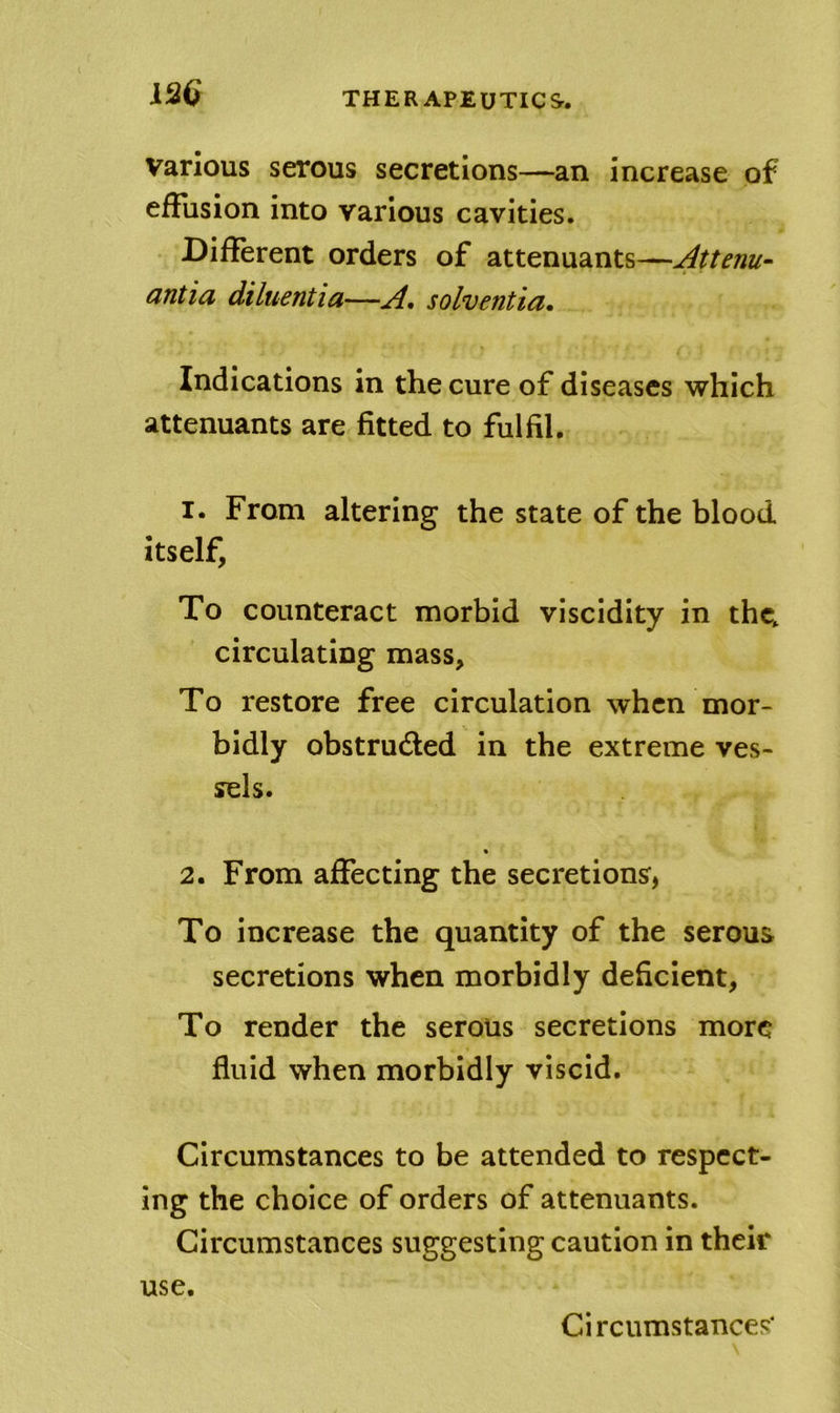 12Q Various serous secretions—an increase of effusion into various cavities. Different orders of attenuants—Attenu- antia diluentia—A, solventia. Indications in the cure of diseases which attenuants are fitted to fulfil. 1. From altering the state of the blood itself, To counteract morbid viscidity in thc^ circulating mass. To restore free circulation when mor- bidly obstructed in the extreme ves- sels. 2. From affecting the secretions, To increase the quantity of the serous secretions when morbidly deficient. To render the serous secretions more fluid when morbidly viscid. Circumstances to be attended to respect- ing the choice of orders of attenuants. Circumstances suggesting caution in their use.