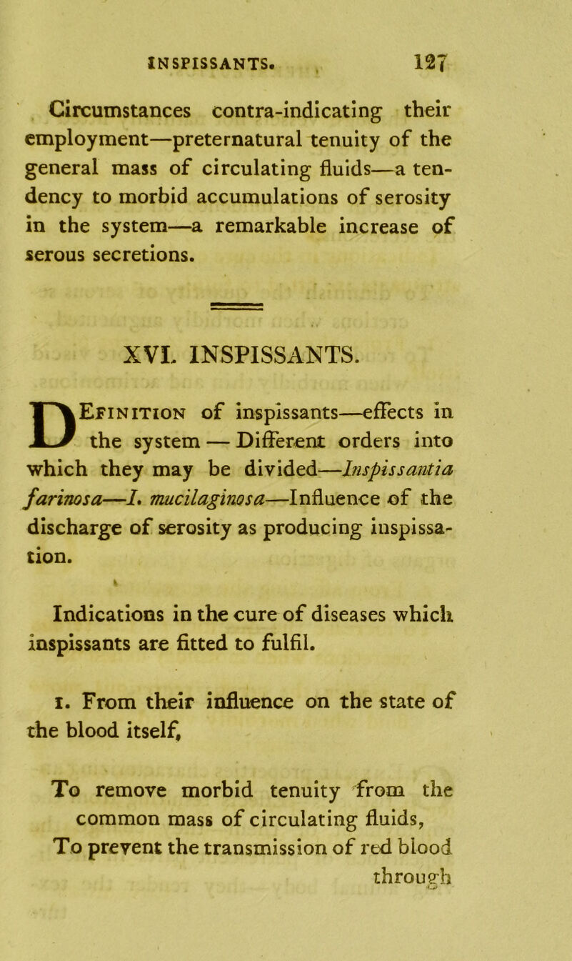 INSPISSANTS. 12T Circumstances contra-indicating their employment—preternatural tenuity of the general mass of circulating fluids—a ten- dency to morbid accumulations of serosity in the system—a remarkable increase of serous secretions. XVL INSPISSANTS. Definition of inspissants—effects in the system — Different orders into which they may be divided—Inspissantia farinosa—L nuicilaginosa—Influence of the discharge of serosity as producing inspissa- tion. Indications in the cure of diseases which inspissants are fitted to fulfil. I. From their influence on the state of the blood itself. To remove morbid tenuity from the common mass of circulating fluids, To prevent the transmission of red blood throueh