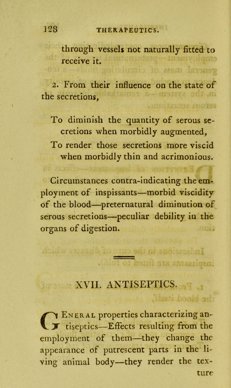 through vessels not naturally fitted to receive it. 2. From their influence on the state of the secretions, To diminish the quantity of serous se- cretions when morbidly augmented. To render those secretions more viscid when morbidly thin and acrimonious. Circumstances contra-indicating the em- ployment of inspissants—morbid viscidity of the blood—preternatural diminution of serous secretions—peculiar debility in the organs of digestion. XVII. ANTISEPTICS. CEner AL properties characterizing an- ' tiseptics—Effects resulting from the employment of them—they change the appearance of putrescent parts in the li- ving animal body—they render the tex- ture