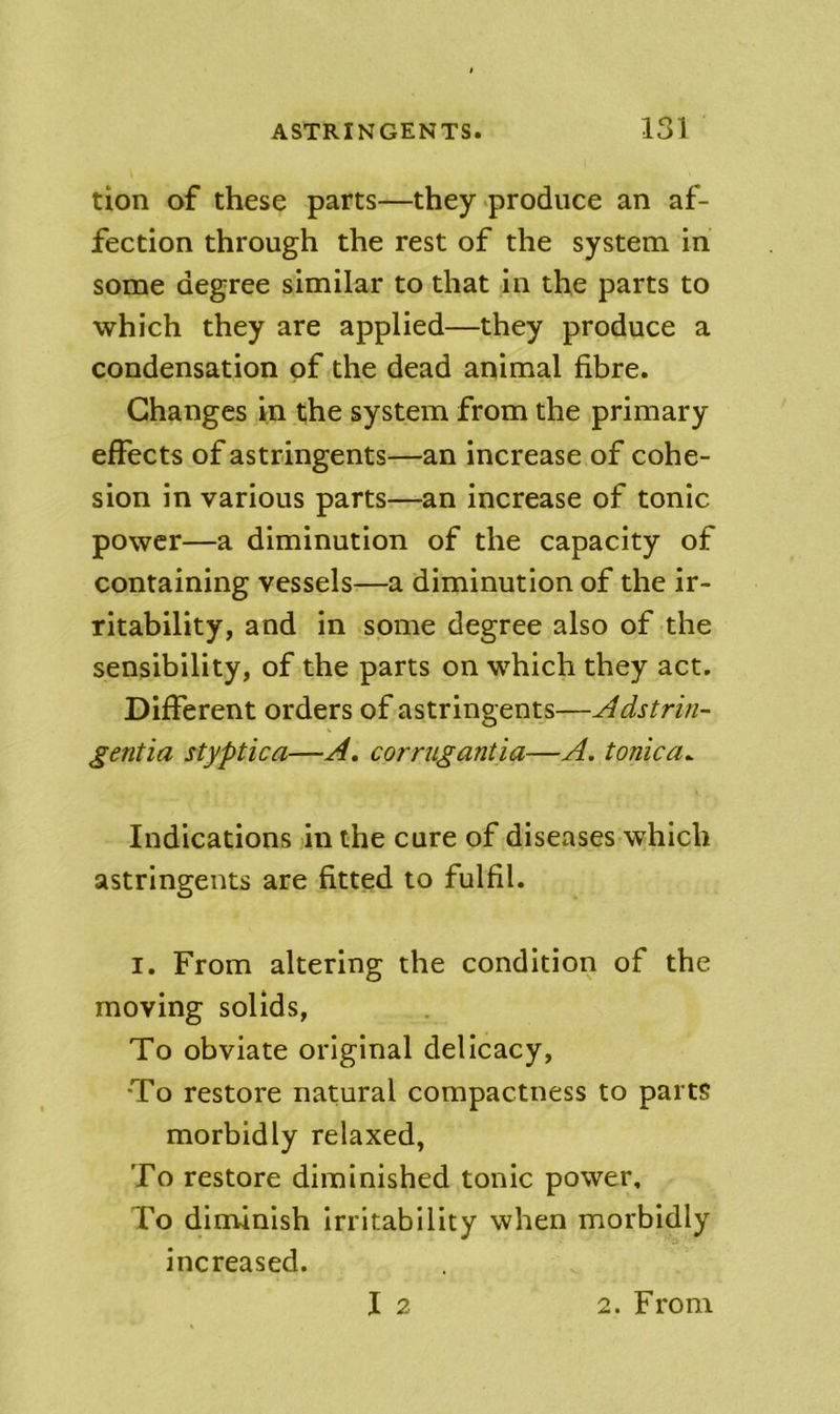 tion of these parts—they produce an af- fection through the rest of the system in some degree similar to that in the parts to which they are applied—they produce a condensation of the dead animal fibre. Changes in the system from the primary effects of astringents—an increase of cohe- sion in various parts—an increase of tonic power—a diminution of the capacity of containing vessels—a diminution of the ir- ritability, and in some degree also of the sensibility, of the parts on which they act. Different orders of astringents—Adstrin- gentia styptica—A. corrugantia—A. tonica^ Indications in the cure of diseases which astringents are fitted to fulfil. I. From altering the condition of the moving solids, To obviate original delicacy, To restore natural compactness to parts morbidly relaxed, To restore diminished tonic power. To diminish Irritability when morbidly increased.