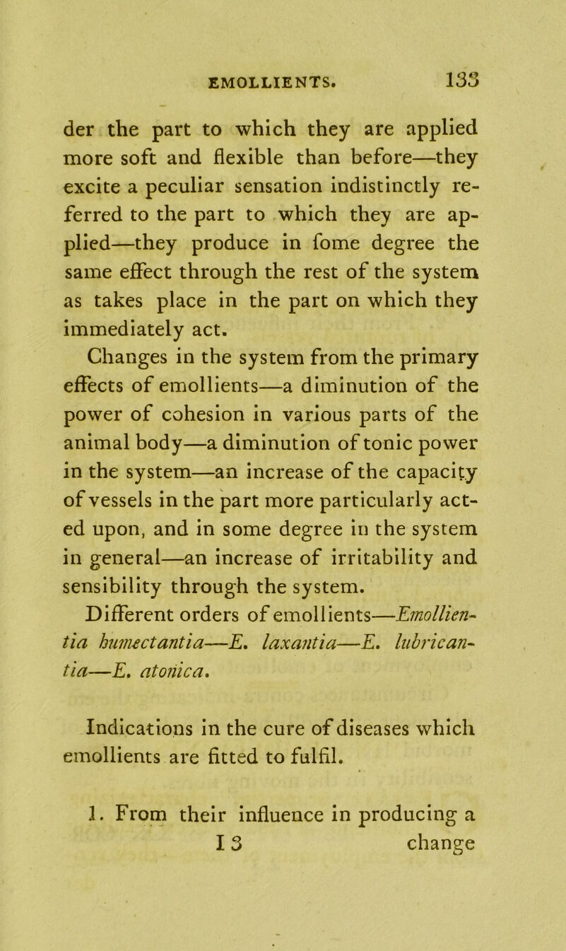 der the part to which they are applied more soft and flexible than before—they excite a peculiar sensation indistinctly re- ferred to the part to which they are ap- plied—they produce in fome degree the same effect through the rest of the system as takes place in the part on which they immediately act. Changes in the system from the primary effects of emollients—a diminution of the power of cohesion in various parts of the animal body—a diminution of tonic power in the system—an increase of the capacity of vessels in the part more particularly act- ed upon, and in some degree in the system in general—an increase of irritability and sensibility through the system. Different orders of emollients—Emollien- tia huiiuctantia—£. laxantia—E. lubrican^ tia—E. atojiica. Indications in the cure of diseases which emollients are fitted to fulfil. 1. From their influence in producing a 13 change