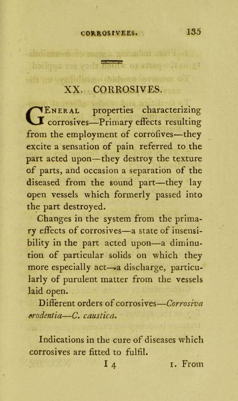 CORROSIVEES. XX. CORROSIVES. General properties characterizing corrosives—Primary effects resulting from the employment of corrofives—they excite a sensation of pain referred to the part acted upon—they destroy the texture of parts, and occasion a separation of the diseased from the sound part—they lay open vessels which formerly passed into the part destroyed. Changes in the system from the prima- ry effects of corrosives—a state of insensi- bility in the part acted upon—a diminu- tion of particular solids on which they more especially act—»a discharge, particu- larly of purulent matter from the vessels laid open. Different orders of corrosives—Corrosiva firodentia—C, caustica. Indications in the cure of diseases which corrosives are fitted to fulfil.