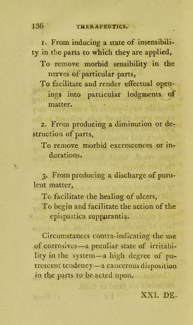 1. From inducing a state of insensibili- ty in the parts to which they are applied. To remove morbid sensibility in the nerves of particular parts, To facilitate and render effectual open- ings into particular lodgments of matter. 2. From producing a diminution or de- struction of parts, To remove morbid excrescences or in- durations. 3. From producing a discharge of puru- lent matter, To facilitate the healing of ulcers, To begin and facilitate the action of the epispastica suppurantia. Circumstances contra-indicating the use of corrosives—a peculiar state of irritabi- lity in the system—a high degree of pu- trescent tendency—a cancerous disposition in the parts to be acted upon. XXL DE-