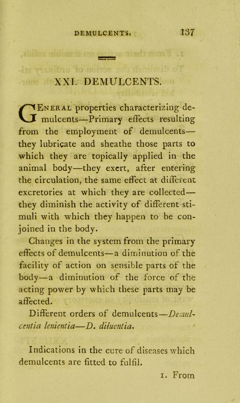 XXI. DEMULCENTS. General properties characterizing de- mulcents—Primary effects resulting from the employment of demulcents— they lubricate and sheathe those parts to which they are topically applied in the animal body—they exert, after entering the circulation, the same effect at different excretories at which they are collected— they diminish the activity of different sti- muli with which they happen to be con- joined in the body. Changes in the system from the primary effects of demulcents—a diminution of the facility of action on sensible parts of the body—a diminution of the force of the acting power by which these parts may be affected. Different orders of demulcents—De.mil-- centia lenientia—D. diluentia. ' Indications in the cure of diseases which demulcents are fitted to fulfil.