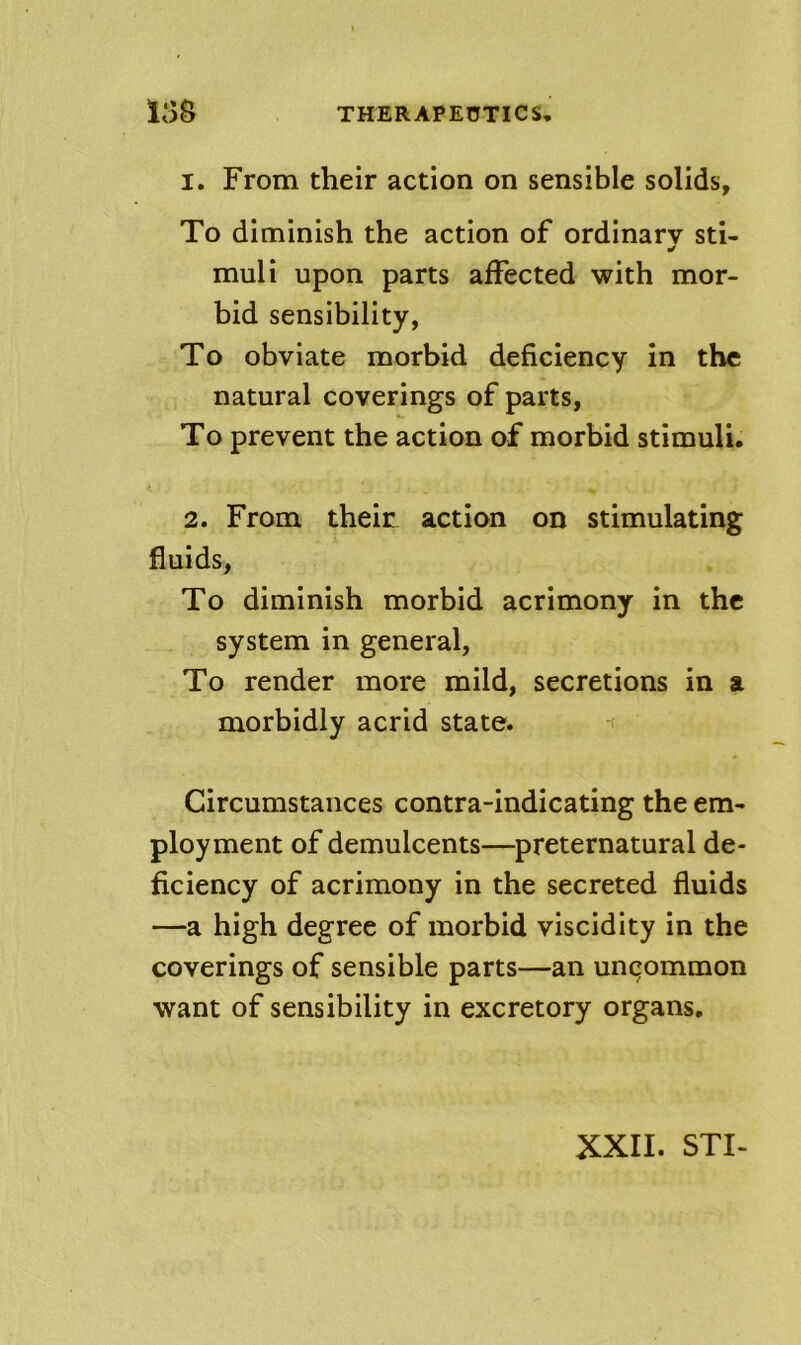 1. From their action on sensible solids, To diminish the action of ordinary sti- muli upon parts affected with mor- bid sensibility, To obviate morbid deficiency in the natural coverings of parts, To prevent the action of morbid stimuli. 2. From their action on stimulating fluids, To diminish morbid acrimony in the system in general. To render more mild, secretions in a morbidly acrid state. Circumstances contra-indicating the em- ployment of demulcents—preternatural de- ficiency of acrimony in the secreted fluids —a high degree of morbid viscidity in the coverings of sensible parts—an unqommon want of sensibility in excretory organs. XXII. STI-