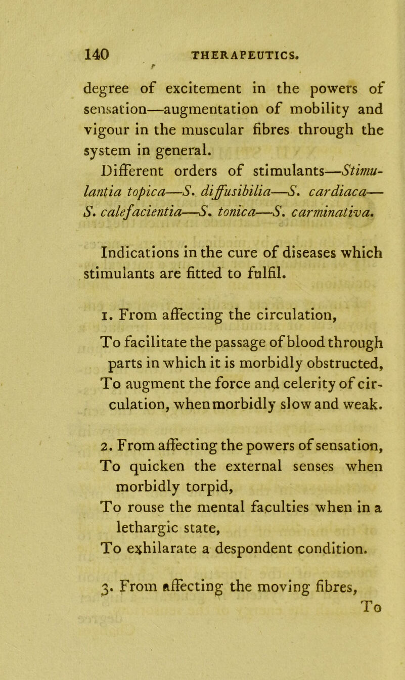 r degree of excitement in the powers of sensation—augmentation of mobility and vigour in the muscular fibres through the system in general. Different orders of stimulants—Stiniu- lantia topica—S. diffusibilia—S, cardiaca— S. calefacientia—/S’, tonica—/S', carminativa. Indications in the cure of diseases which stimulants are fitted to fulfil. 1. From affecting the circulation. To facilitate the passage of blood through parts in which it is morbidly obstructed. To augment the force and celerity of cir- culation, whenmorbidly slow and weak. 2. From affecting the powers of sensation. To quicken the external senses when morbidly torpid. To rouse the mental faculties when in a lethargic state. To exhilarate a despondent condition. 3. From ftflecting the moving fibres. To