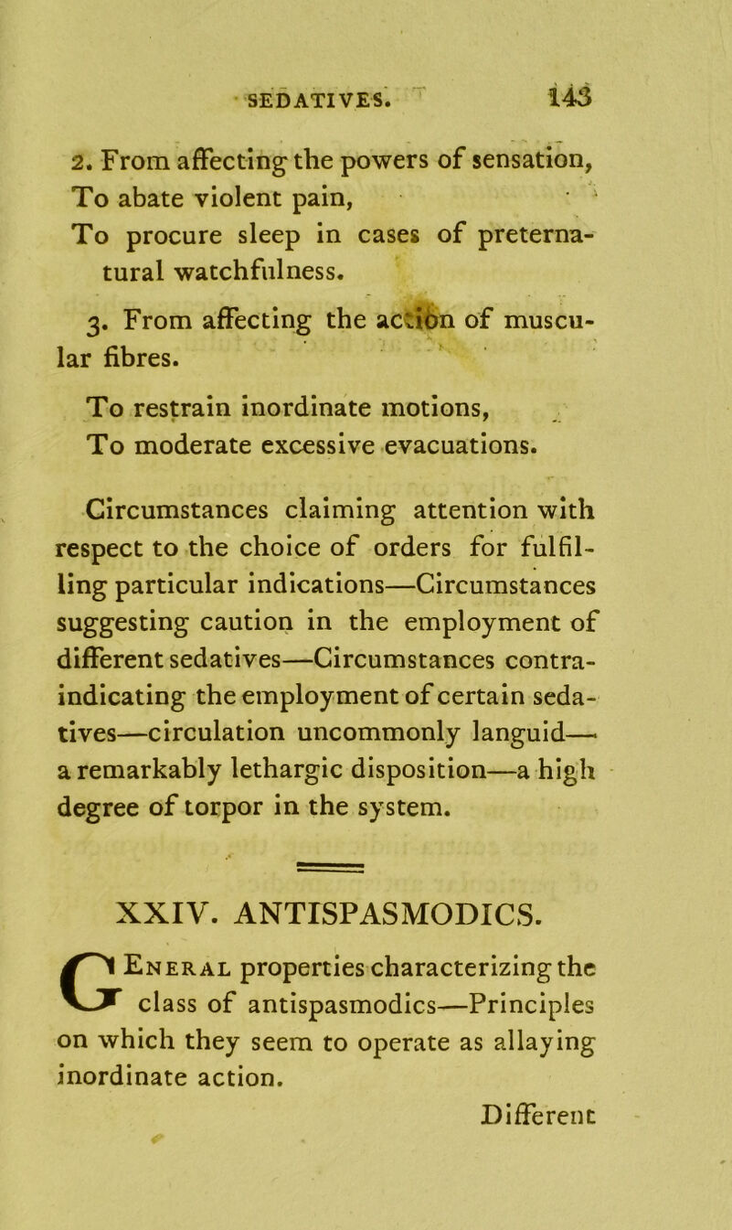 2. From affecting the powers of sensation, To abate violent pain, • ^ To procure sleep in cases of preterna- tural watchfulness. 3. From affecting the action of muscu- lar fibres. To restrain inordinate motions, To moderate excessive evacuations. Circumstances claiming attention with respect to the choice of orders for fulfil- ling particular indications—Circumstances suggesting caution in the employment of different sedatives—Circumstances contra- indicating the employ ment of certain seda- tives—circulation uncommonly languid— a remarkably lethargic disposition—a high degree of torpor in the system. XXIV. ANTISPASMODICS. General properties characterizing the class of antispasmodics-—Principles on which they seem to operate as allaying inordinate action. Different