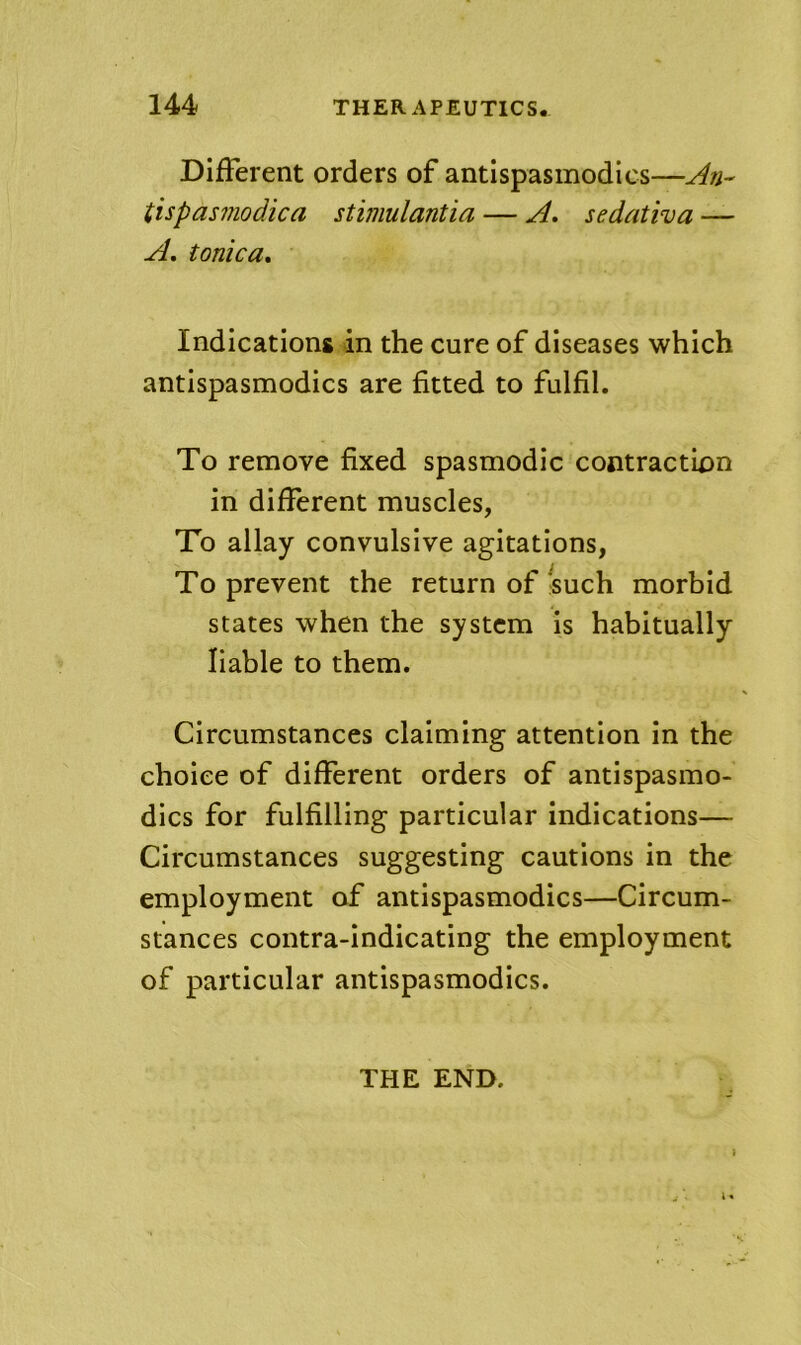 DifFerent orders of antispasmodics— tispasinodica stimulantia — A. sedativa — A, tonica. Indications in the cure of diseases which antispasmodics are fitted to fulfil. To remove fixed spasmodic contraction in different muscles, To allay convulsive agitations, To prevent the return of fsuch morbid states when the system is habitually liable to them. Circumstances claiming attention in the choice of different orders of antispasmo- dics for fulfilling particular indications— Circumstances suggesting cautions in the employment of antispasmodics—Circum- stances contra-indicating the employment of particular antispasmodics. THE END.