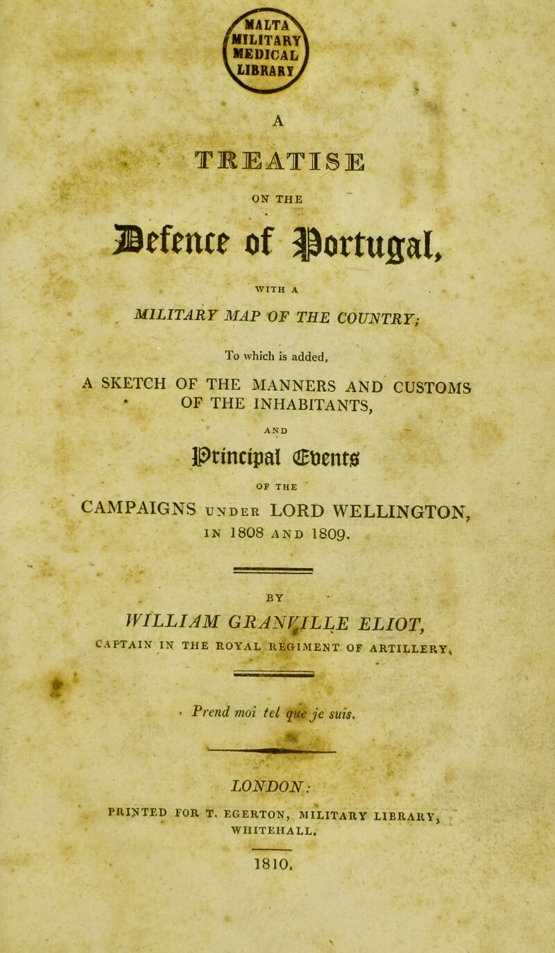 ON THE ®pfence of Portugal, WITH A . MILITARY MAP OF THE COUNTRY; To which is added, A SKETCH OF THE MANNERS AND CUSTOMS OF THE INHABITANTS, AND — Principal OBnents OF THE CAMPAIGNS UNDER LORD WELLINGTON, IN 1808 AND 1809. BY WILLIAM GRANVILLE ELIOT, CAPTAIN IN THE ROYAL REGIMENT OF ARTILLERY, • Trend moi tel queje suis. tk LONDON: printed for T. EGERTON, MILITARY LIBRARY, WHITEHALL. 1810.