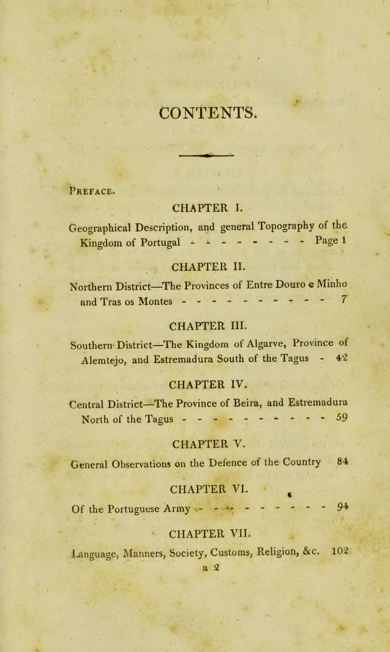 CONTENTS. Preface. ' CHAPTER I. Geographical Description, and general Topography of the Kingdom of Portugal - -- -- -- - Page 1 CHAPTER II. Northern District—The Provinces of Entre Douro e Minho and Tras os Montes - -- -- -- -- - 7 CHAPTER III. Southern District—The Kingdom of Algarve, Province of Alemtejo, and Estremadura South of the Tagus - 4ri CHAPTER IV. Central District—The Province of Beira, and Estremadura North of the Tagus ---------- 59 CHAPTER V. General Observations on the Defence of the Country 84 CHAPTER VI. ^ Of the Portuguese Army - CHAPTER VII. Language, Manners, Society, Customs, Religion, &c. a 3 9* 102