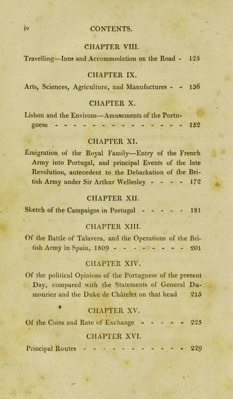 CHAPTER VIII, Travelling—Inns and Accommodation on the Road - 125 CHAPTER IX. Arts, Sciences, Agriculture, and Manufactures - - 136 CHAPTER X. Lisbon and the Environs—Amusements of the Portu* guese - -- -- -- -- 152 CHAPTER XI, \ • Emigration of the Royal Family—Entry of the French Army into Portugal, and principal Events of the late Revolution, antecedent to the Debarkation of the Bri- tish Army under Sir Arthur Wellesley - - - - 172 CHAPTER XII. Sketch of the Campaigns in Portugal - ^ - - - 181 CHAPTER XIII. Of the Battle of Talavera, and the Operations of the Bri- tish Army in Spain, 180.9 - -- -- -- - 201 CHAPTER XIV. Of the political Opinions of the Portuguese of the present Day, compared with the Statements of General Du- mouriez and the Duke de Chatelet on that head 213 ' CHAPTER XV. Of the Coins and Rate of Exchange ----- 225 CHAPTER XVI. Principal Routes - -- -- -- -- -- 229