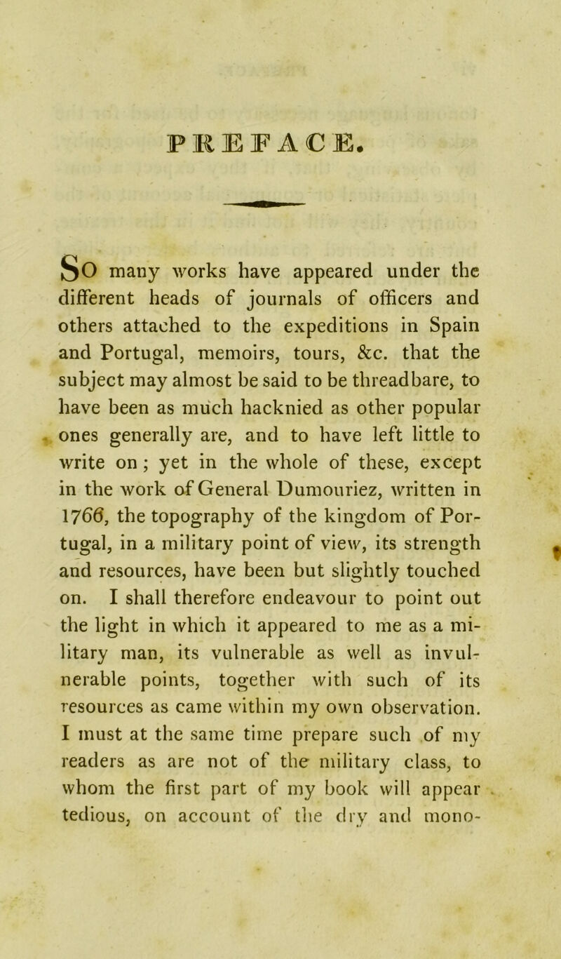 PREFACE. So many works have appeared under the different heads of journals of officers and others attached to the expeditions in Spain and Portugal, memoirs, tours, &c. that the subject may almost be said to be threadbare, to have been as much hacknied as other popular ones generally are, and to have left little to write on; yet in the whole of these, except in the work af General Dumouriez, written in 1766, the topography of the kingdom of Por- tugal, in a military point of view, its strength and resources, have been but slightly touched on. I shall therefore endeavour to point out the light in which it appeared to me as a mi- litary man, its vulnerable as well as invul- nerable points, together with such of its resources as came within my own observation. I must at the same time prepare such of my readers as are not of the military class, to whom the first part of my book will appear . tedious, on account of the dry and mono-