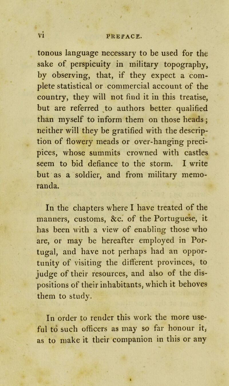 tonous language necessary to be used for the sake of perspicuity in military topography, by observing, that, if they expect a com- plete statistical or commercial account of the country, they will not find it in this treatise, but are referred ^to authors better qualified than myself to inform them on those heads; neither will they be gratified with the descrip- tion of flowery meads or over-hanging preci- pices, whose summits crowned with castles seem to bid defiance to the storm. I write but as a soldier, and from military memo- randa. In the chapters where I have treated of the manners, customs, &c.* of the Portuguese, it has been Avith a view of enabling those who are, or may be hereafter employed in Por- tugal, and have not perhaps had an oppor- tunity of visiting the different provinces, to judge of their resources, and also of the dis- positions of their inhabitants, which it behoves them to study. In order to render this work the more use- ful to such officers as may so far honour it, as to make it their companion in this or any