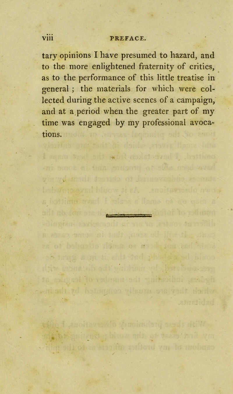 tary opinions I have presumed to hazard, and to the more enlightened fraternity of critics, as to the performance of this little treatise in general ; the materials for which were col- lected during the active scenes of a campaign, and at a,period when the greater part of my time was engaged by my professional avoca- tions.