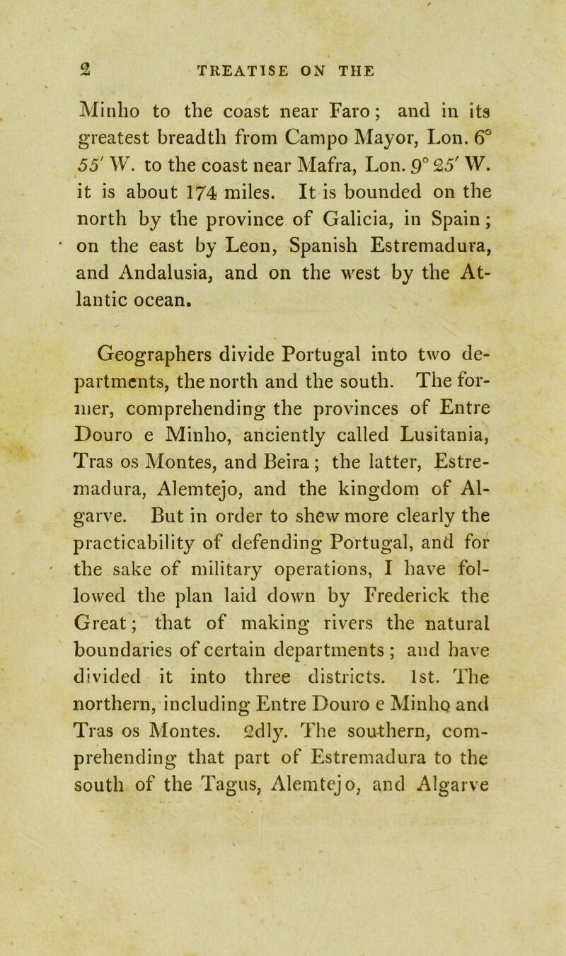 Minlio to the coast near Faro; and in its greatest breadth from Campo Mayor, Lon. 6° 55' W. to the coast near Mafra, Lon. 9° 25' W. it is about 174 miles. It is bounded on the north by the province of Galicia, in Spain; on the east by Leon, Spanish Estremadura, and Andalusia, and on the west by the At- lantic ocean. Geographers divide Portugal into two de- partments, the north and the south. The for- mer, comprehending the provinces of Entre Douro e Minho, anciently called Lusitania, Tras os Montes, and Beira ; the latter, Estre- madura, Alemtejo, and the kingdom of Al- garve. But in order to shew more clearly the practicability of defending Portugal, and for the sake of military operations, I have fol- lowed the plan laid down by Frederick the Great; that of making rivers the natural boundaries of certain departments ; and have divided it into three districts. 1st. The northern, including Entre Douro e Minho and Tras os Montes. 2dly. The southern, com- prehending that part of Estremadura to the south of the Tagus, Alemtejo, and Algarve