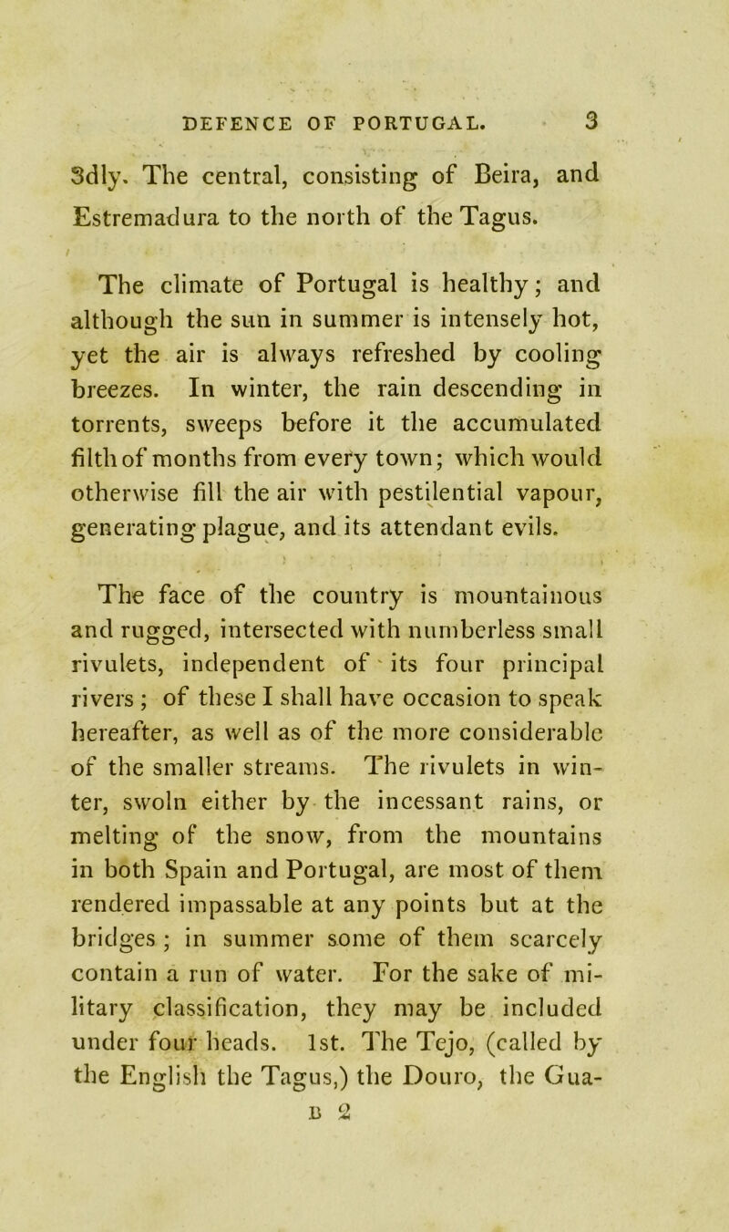 Sdly. The central, consisting of Beira, and Estremadura to the north of the Tagus. The climate of Portugal is healthy; and although the sun in summer is intensely hot, yet the air is always refreshed by cooling hi eezes. In winter, the rain descending in torrents, sweeps before it the accumulated filth of months from every town; which would otherwise fill the air with pestilential vapour, generating plague, and its attendant evils. The face of the country is mountainous and rugged, intersected with numberless small rivulets, independent of its four principal rivers ; of these I shall have occasion to speak hereafter, as well as of the more considerable of the smaller streams. The rivulets in win- ter, swoln either by the incessant rains, or melting of the snow, from the mountains in both Spain and Portugal, are most of them rendered impassable at any points but at the bridges ; in summer some of them scarcely contain a run of water. For the sake of mi- litary classification, they may be included under four heads. 1st. The Tejo, (called by the English the Tagus,) the Douro, the Gua-