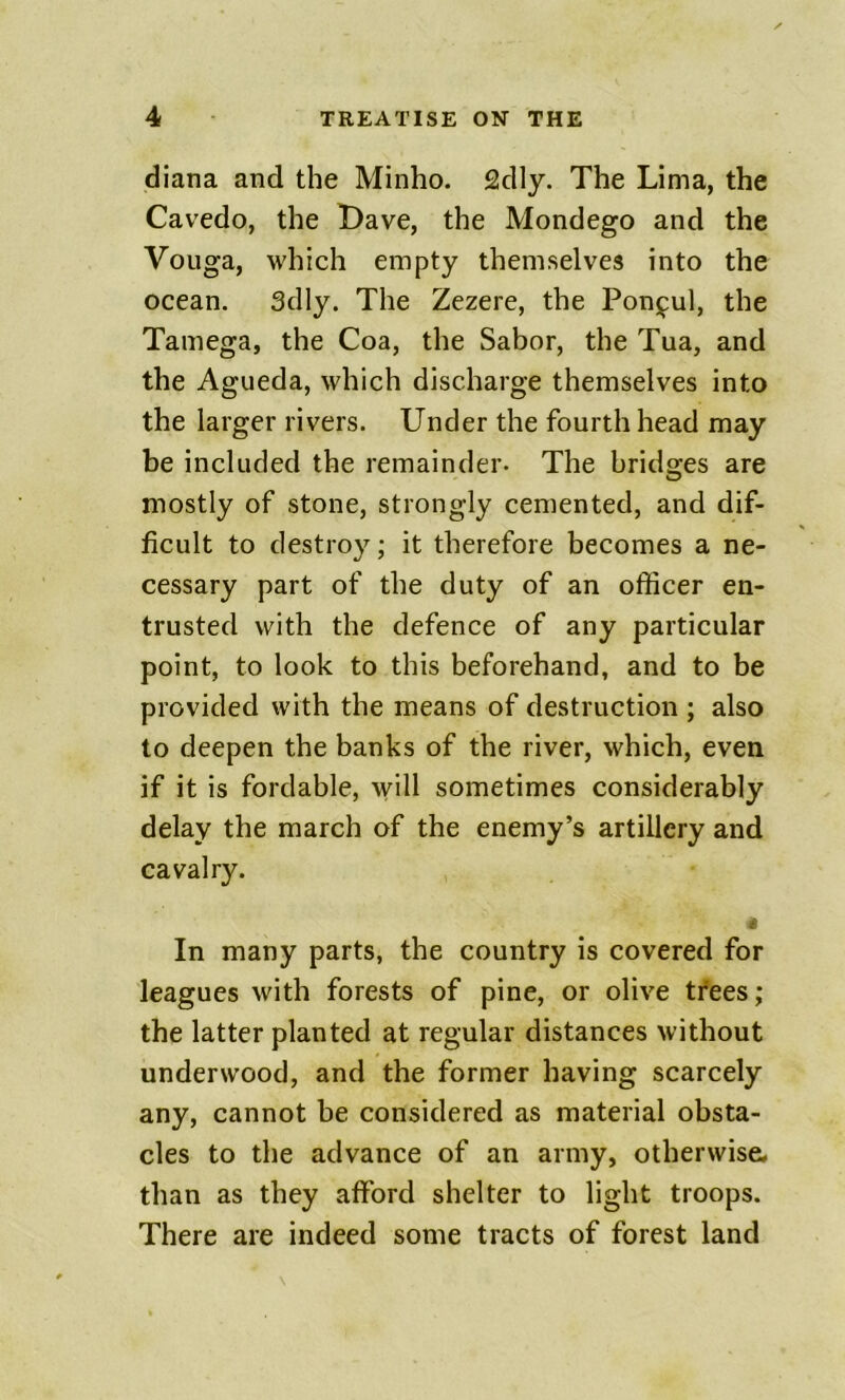 diana and the Minho. 2dly. The Lima, the Cavedo, the L)ave, the Mondego and the Vouga, which empty themselves into the ocean. 3dly. The Zezere, the Ponj^ul, the Tamega, the Coa, the Sabor, the Tua, and the Agueda, which discharge themselves into the larger rivers. Under the fourth head may be included the remainder. The bridges are mostly of stone, strongly cemented, and dif- ficult to destroy; it therefore becomes a ne- cessary part of the duty of an officer en- trusted with the defence of any particular point, to look to this beforehand, and to be provided with the means of destruction ; also to deepen the banks of the river, which, even if it is fordable, will sometimes considerably delay the march of the enemy’s artillery and cavalry. In many parts, the country is covered for leagues with forests of pine, or olive tfees; the latter planted at regular distances without underwood, and the former having scarcely any, cannot be considered as material obsta- cles to the advance of an army, otherwise* than as they afford shelter to light troops. There are indeed some tracts of forest land