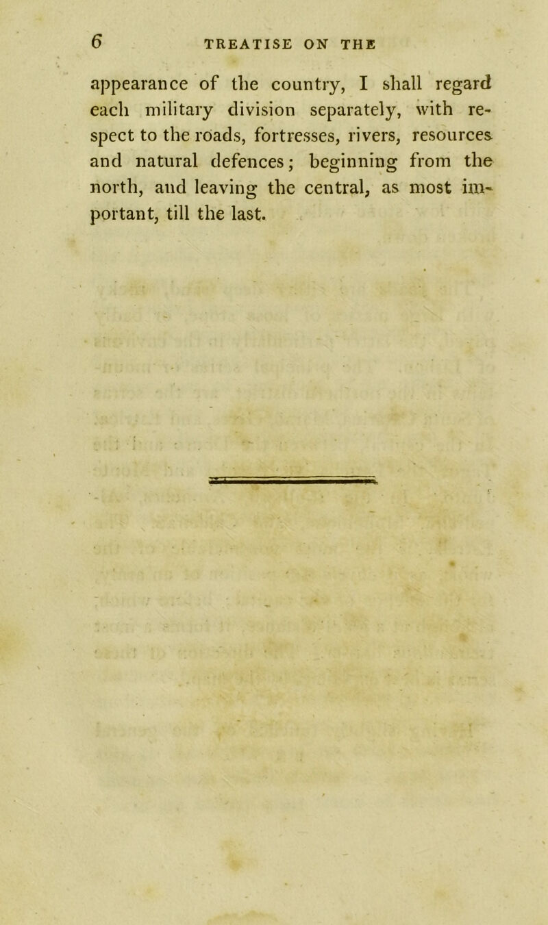 appearance of the country, I shall regard each military division separately, with re- spect to the rOads, fortresses, rivers, resources and natural defences; beginning from the north, and leaving the central, as most im~ portant, till the last.