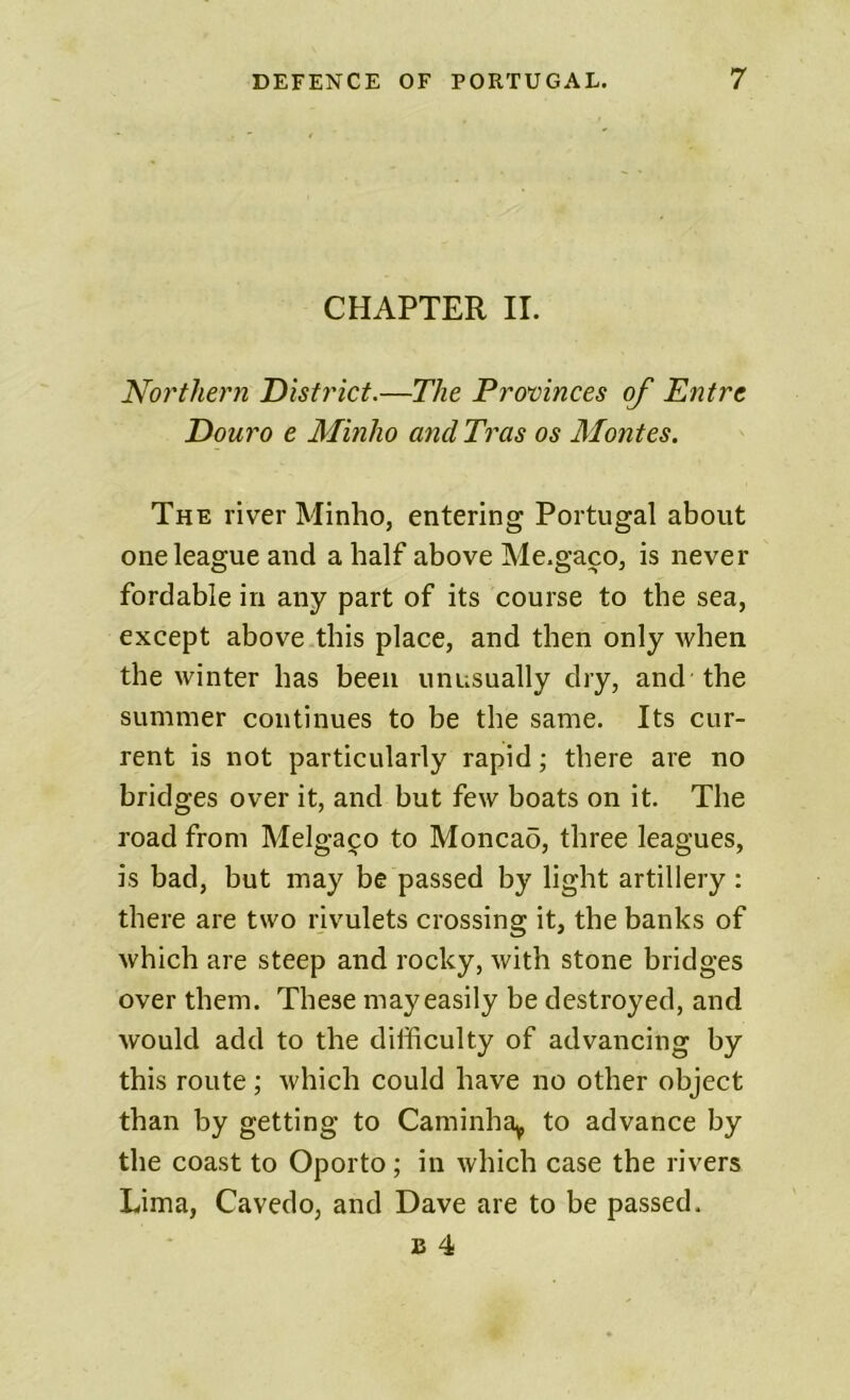 CHAPTER II. Northern District.—The Provinces of Entre Douro e Minho andTras os Montes. The river Minho, entering Portugal about one league and a half above Me.gaco, is never fordable in any part of its course to the sea, except above this place, and then only when the winter has been unusually dry, and the summer continues to be the same. Its cur- rent is not particularly rapid; there are no bridges over it, and but few boats on it. The road from Melgaipo to Moncad, three leagues, is bad, but may be passed by light artillery : there are two rivulets crossing it, the banks of which are steep and rocky, with stone bridges over them. These may easily be destroyed, and would add to the difficulty of advancing by this route; which could have no other object than by getting to Caminha^ to advance by the coast to Oporto; in which case the rivers Lima, Cavedo, and Dave are to be passed.