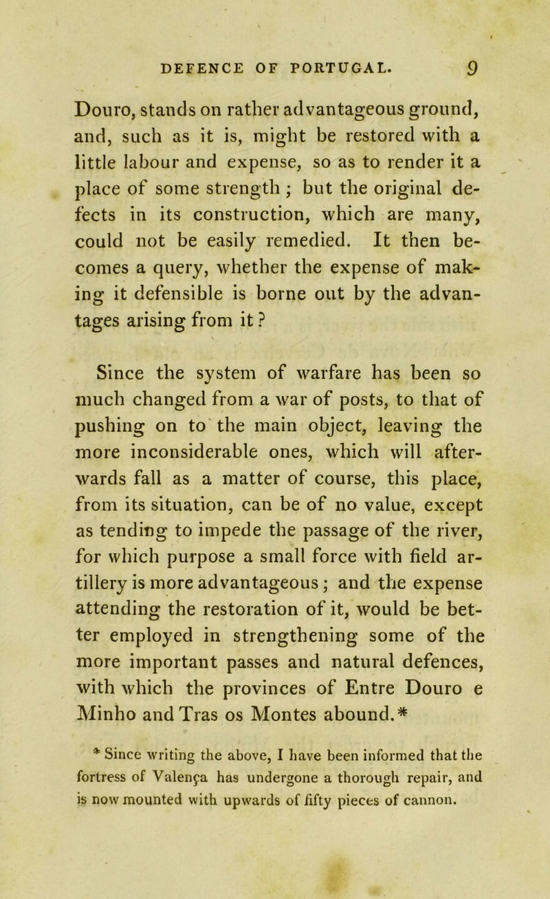 Douro, stands on rather advantageous ground, and, such as it is, might be restored with a little labour and expense, so as to render it a place of some strength ; but the original de- fects in its construction, which are many, could not be easily remedied. It then be- comes a query, whether the expense of mak- ing it defensible is borne out by the advan- tages arising from it ? Since the system of warfare has been so much changed from a war of posts, to that of pushing on to the main object, leaving the more inconsiderable ones, which will after- wards fall as a matter of course, this place, from its situation, can be of no value, except as tending to impede the passage of the river, for which purpose a small force with field ar- tillery is more advantageous; and the expense attending the restoration of it, would be bet- ter employed in strengthening some of the more important passes and natural defences, with which the provinces of Entre Douro e Minho andTras os Montes abound.* * Since writing the above, I have been informed that the fortress of Valenya has undergone a thorough repair, and is now mounted with upwards of fifty pieces of cannon.