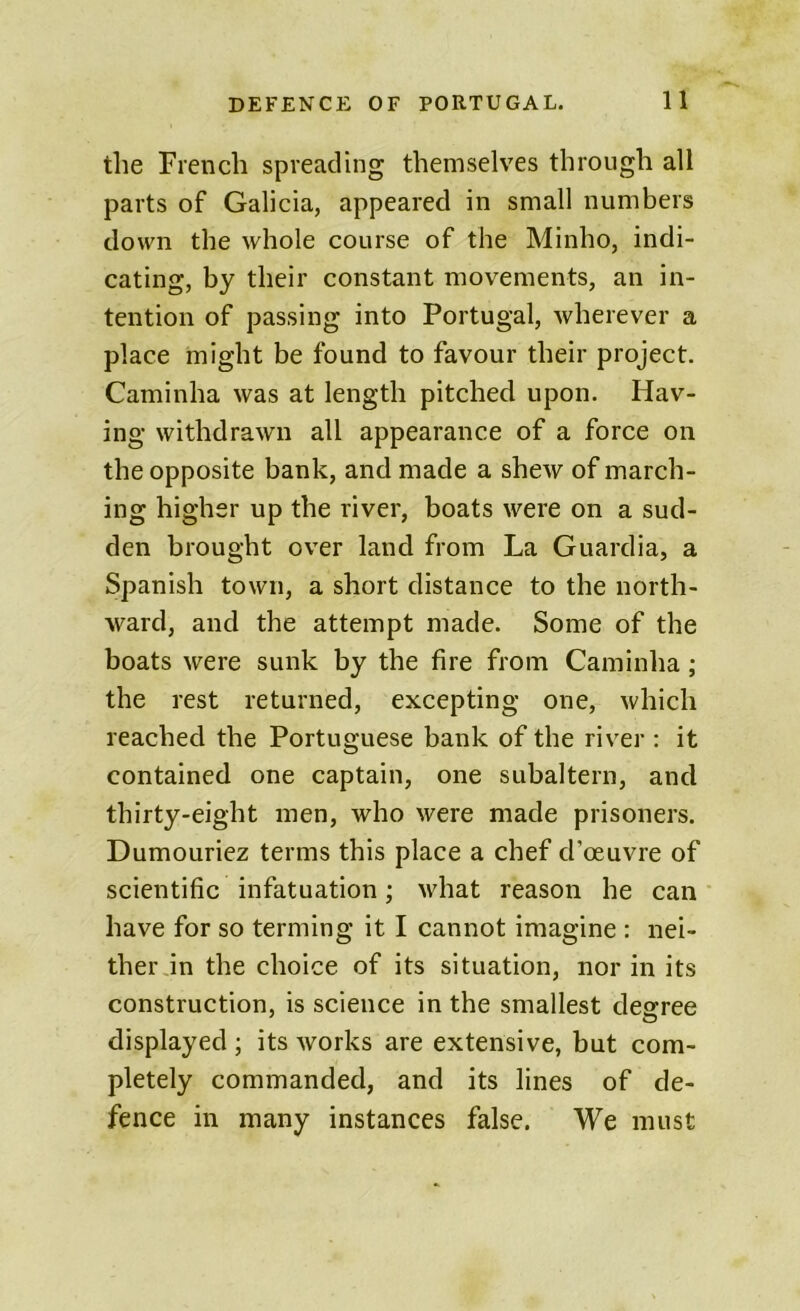 the French spreading themselves through all parts of Galicia, appeared in small numbers down the whole course of the Minho, indi- cating, by their constant movements, an in- tention of passing into Portugal, wherever a place might be found to favour their project. Caminha was at length pitched upon. Hav- ing withdrawn all appearance of a force on the opposite bank, and made a shew of march- ing higher up the river, boats were on a sud- den brought over land from La Guardia, a Spanish town, a short distance to the north- ward, and the attempt made. Some of the boats were sunk by the fire from Caminha ; the rest returned, excepting one, which reached the Portuguese bank of the river : it contained one captain, one subaltern, and thirty-eight men, who were made prisoners. Dumouriez terms this place a chef d’oeuvre of scientific infatuation; what reason he can have for so terming it I cannot imagine : nei- ther in the choice of its situation, nor in its construction, is science in the smallest degree displayed ; its works are extensive, but com- pletely commanded, and its lines of de- fence in many instances false. We must