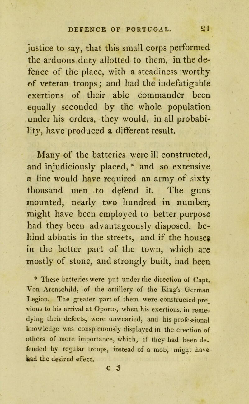 justice to say, that this small corps performed the arduous duty allotted to them, in the de- fence of the place, with a steadiness worthy of veteran troops; and had the indefatigable exertions of their able commander been equally seconded by the whole population under his orders, they would, in all probabi- lit}^, have produced a ditferent result. Many of the batteries were ill constructed, and injudiciously placed, * and so extensive a line would have required an army of sixty thousand men .to defend it. The guns mounted, nearly two hundred in number, might have been employed to better purpose had they been advantageously disposed, be- hind abbatis in the streets, and if the house# in the better part of the town, which are mostly of stone, and strongly built, had been * These batteries were put under the direction of Capt. Von Arenschild, of the artillery of the King’s German Legion. The greater part of them were constructed pre vious to his arrival at Oporto, when his exertions, in reme- dying their defects, were unwearied, and his professional knowledge was conspicuously displayed in the erection of others of more importance, which, if they had been de- fended by regular troops, instead of a mob, might have had the desired effect. c 3