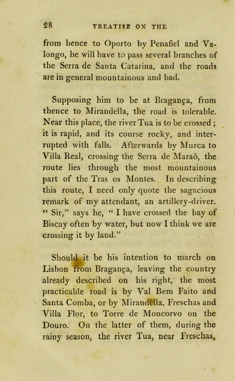 from hence to Oporto by Penafiel and Va- longo, he will have to pass several branches of the Serra de Santa Catarina, and the roads are in general mountainous and bad. Supposing him to be at Bragan^a, from thence to Mirandella, the road is tolerable. Near this place, the river Tua is to be crossed ; it is rapid, and its course rocky, and inter- rupted with falls. Afterwards by Murca to Villa Real, crossing the Serra de Marao, the route lies through the most mountainous part of the Tras os Montes. In describing this route, I need only quote the sagacious remark of my attendant, an artillery-driver. “ Sir,” says he, “ I have crossed the bay of Biscay often by water, but now I think we are crossing it by land.” Should it be his intention to march on Lisbon from Braganca, leaving the country already described on his right, the most practicable road is by Val Bern Faito and Santa Comba, or by Mirand&lla, Freschas and Villa Flor, to Torre de Moncorvo on the Douro. On the latter of them, during the rainy season, the river Tua, near Freschas^