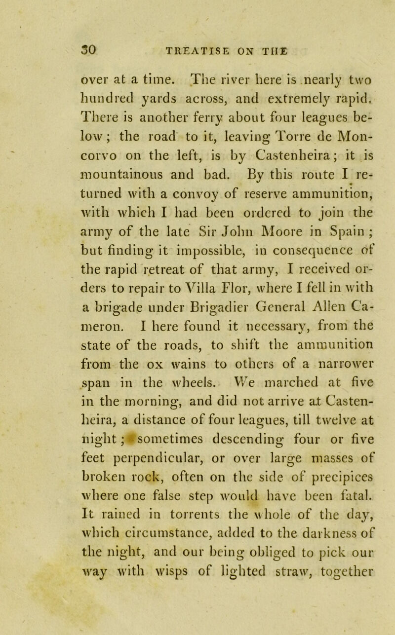over at a time. The river here is nearly two hundred yards across, and extremely rapid. There is another ferry about four leagues be- low ; the road to it, leaving Torre de Mon- corvo on the left, is by Castenheira; it is mountainous and bad. By this route I re- turned with a convoy of reserve ammunition, with which I had been ordered to join the army of the late Sir John Moore in Spain ; but finding it impossible, in consequence of the rapid retreat of that army, I received or- ders to repair to Villa Flor, where I fell in with a brigade under Brigadier General Allen Ca- meron. I here found it necessary, from the state of the roads, to shift the ammunition from the ox wains to others of a narrower span in the wheels. We marched at five in the morning, and did not arrive a.t Casten- heira, a distance of four leagues, till twelve at night;♦sometimes descending four or five feet perpendicular, or over large masses of broken rock, often on the side of precipices where one false step would have been fatal. It rained in torrents the whole of the day, which circumstance, added to the darkness of the night, and our being obliged to pick our way with wisps of lighted straw, together