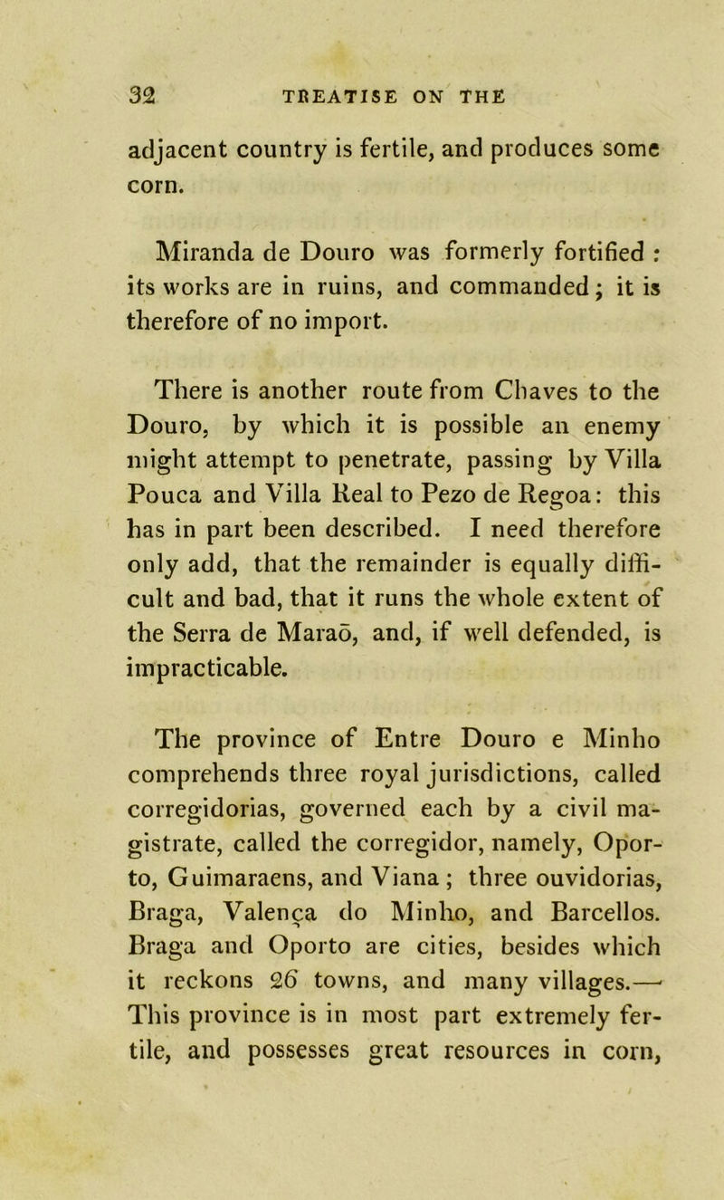 adjacent country is fertile, and produces some corn. Miranda de Douro was formerly fortified ; its works are in ruins, and commanded; it is therefore of no import. There is another route from Chaves to the Douro, by which it is possible an enemy might attempt to penetrate, passing by Villa Pouca and Villa Real to Pezo de Regoa: this has in part been described. I need therefore only add, that the remainder is equally diffi- cult and bad, that it runs the whole extent of the Serra de Mara5, and, if well defended, is impracticable. The province of Entre Douro e Minho comprehends three royal jurisdictions, called corregidorias, governed each by a civil ma- gistrate, called the corregidor, namely, Opor- to, Guimaraens, and Viana ; three ouvidorias, Braga, Valenca do Minho, and Barcell os. Braga and Oporto are cities, besides which it reckons 26 towns, and many villages.—■ This province is in most part extremely fer- tile, and possesses great resources in corn,