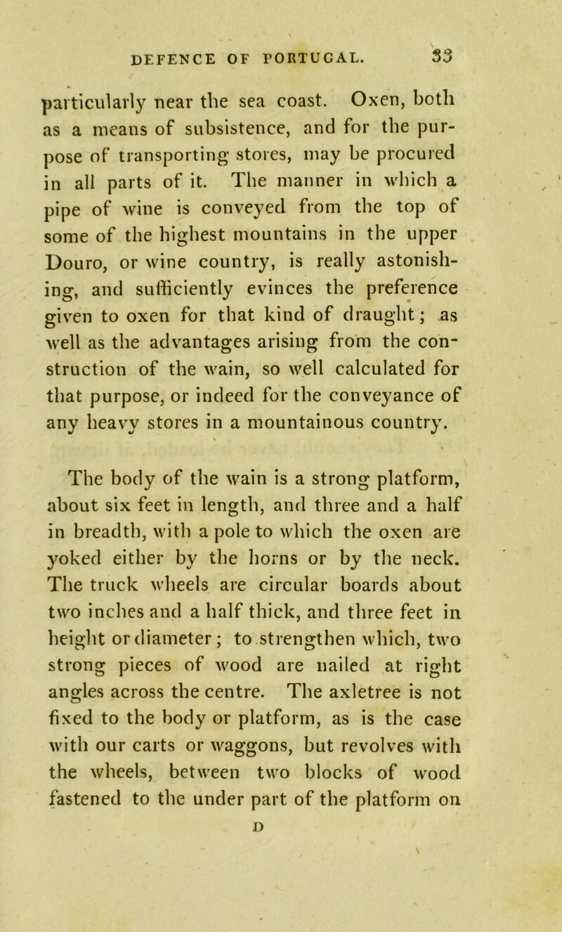particularly near the sea coast. Oxen, both as a means of subsistence, and for the pur- pose of transporting stores, may be procured in all parts of it. The manner in which a pipe of wine is conveyed from the top of some of the highest mountains in the upper Douro, or wine country, is really astonish- ing, and sufficiently evinces the preference given to oxen for that kind of draught; as well as the advantages arising from the con- struction of the wain, so well calculated for that purpose, or indeed for the conveyance of any heavy stores in a mountainous country. The body of the wain is a strong platform, about six feet in length, and three and a half in breadth, with a pole to which the oxen are yoked either by the horns or by the neck. The truck wheels are circular boards about two inches and a half thick, and three feet in height or diameter; to strengthen which, two strong pieces of wood are nailed at right angles across the centre. The axletree is not fixed to the body or platform, as is the case with our carts or waggons, but revolves with the wheels, between two blocks of wood fastened to the under part of the platform on D V