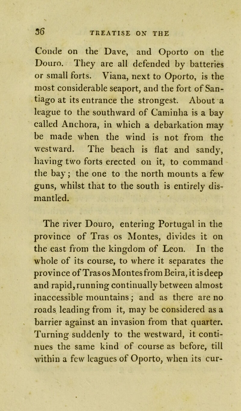 Coiule on the Dave, and Oporto on the Douro. They are all defended by batteries or small forts. Viana, next to Oporto, is the most considerable seaport, and the fort of San- tiago at its entrance the strongest. About a league to the southward of Caminha is a bay called Anchora, in which a debarkation may be made when the wind is not from the westward. The beach is flat and sandy, having two forts erected on it, to command the bay; the one to the north mounts a few guns, whilst that to the south is entirely dis- mantled. The river Douro, entering Portugal in the province of Tras os Montes, divides it on the east from the kingdom of Leon. In the whole of its course, to where it separates the provin ce of Tras os Montes from Beira, it is deep and rapid,running continually between almost inaccessible mountains; and as there are no roads leading from it, may be considered as a barrier against an invasion from that quarter. Turning suddenly to the westward, it conti- nues the same kind of course as before, till within a few leagues of Oporto, when its cur-