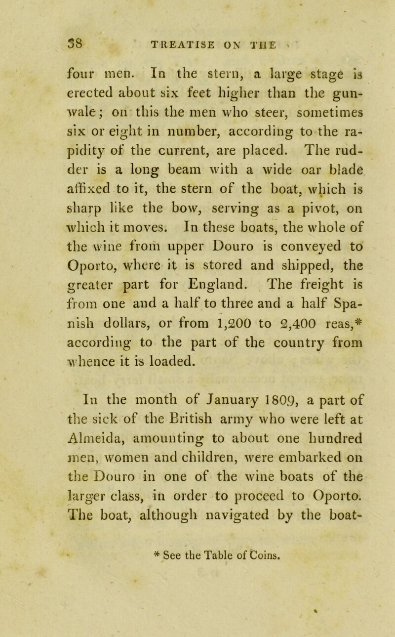 four men. In the stern, a large stage is erected about six feet higher than the gun- wale; on this the men who steer, sometimes six or eight in number, according to the ra- pidity of the current, are placed. The rud- der is a long beam with a wide oar blade affixed to it, the stern of the boat, which is sharp like the bow, serving as a pivot, on which it moves. In these boats, the whole of the wine from upper Douro is conveyed to Oporto, where it is stored and shipped, the greater part for England. The freight is from one and a half to three and a half Spa- nish dollars, or from 1,200 to 2,400 reas,* according to the part of the country from whence it is loaded. In the month of January 1809, a part of the sick of the British army who were left at Almeida, amounting to about one hundred men, women and children, M^ere embarked on the Douro in one of the wine boats of the larger class, in order to proceed to Oporto. The boat, although navigated by the boat- * See the Table of Coins.