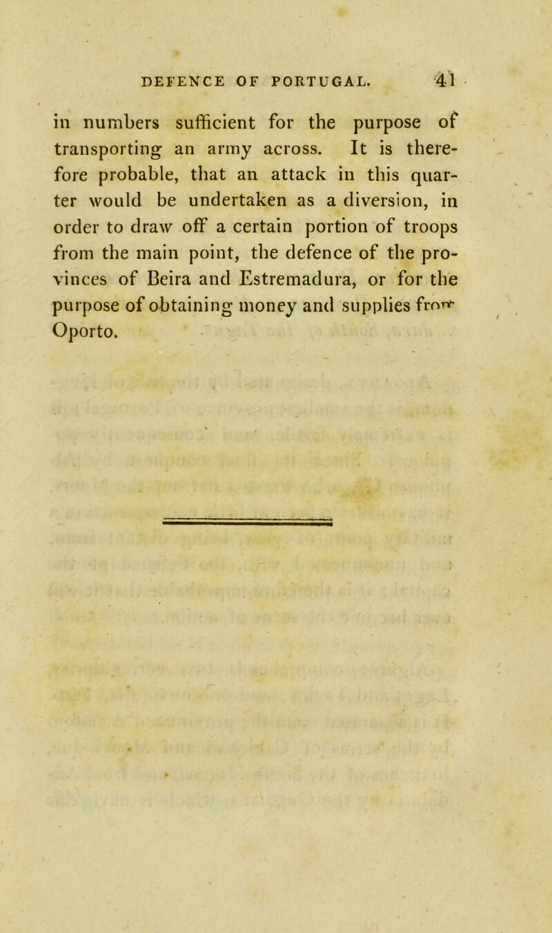 in numbers sufficient for the purpose of transporting an army across. It is there- fore probable, that an attack in this quar- ter would be undertaken as a diversion, in order to draw off a certain portion of troops from the main point, the defence of the pro- vinces of Beira and Estremadura, or for the purpose of obtaining money and supplies fronf Oporto.