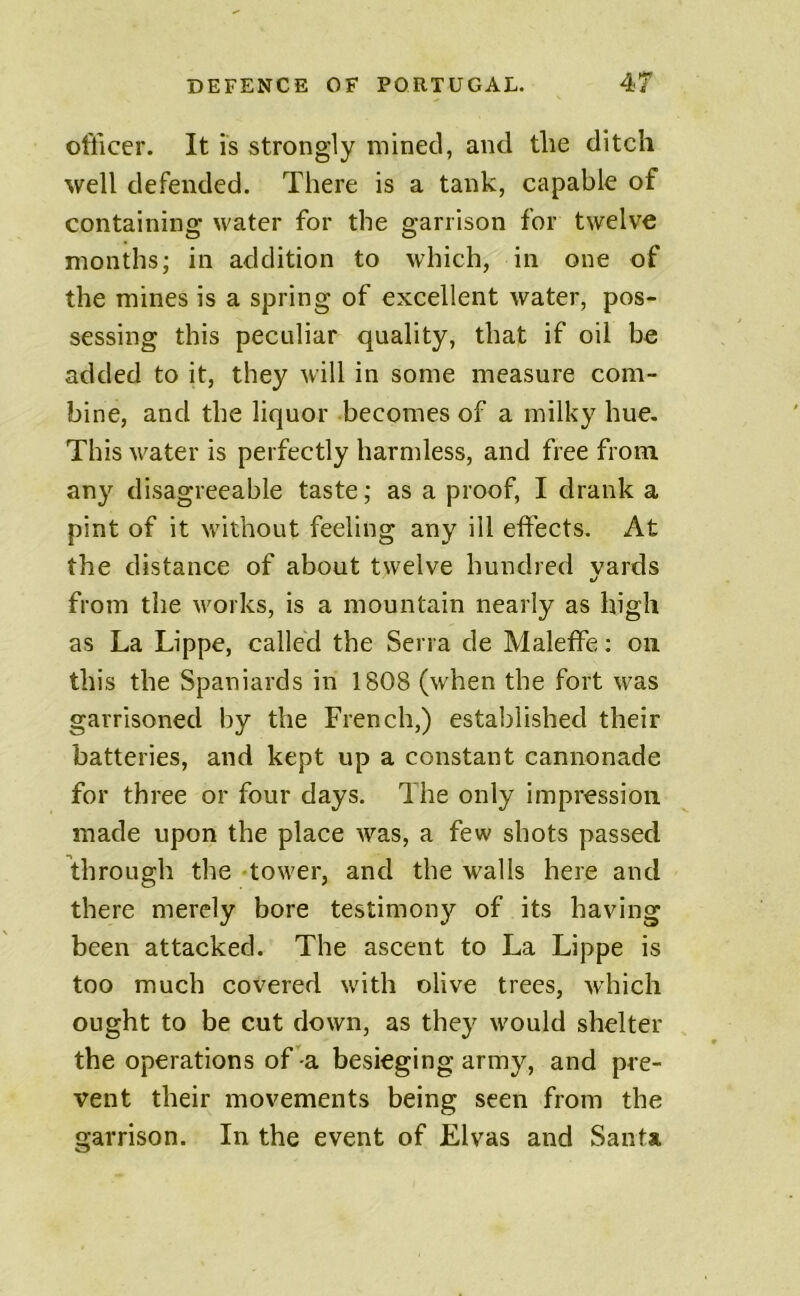 officer. It is strongly mined, and the ditch well defended. There is a tank, capable of containing water for the garrison for twelve months; in addition to which, in one of the mines is a spring of excellent water, pos- sessing this pectdiar quality, that if oil be added to it, they will in some measure com- bine, and the liquor becomes of a milky hue. This water is perfectly harmless, and free from any disagreeable taste; as a proof, I drank a pint of it without feeling any ill effects. At the distance of about twelve hundred vards •/ from the works, is a mountain nearly as high as La Lippe, called the Serra de Maleffe; on this the Spaniards in 1808 (when the fort was garrisoned by the French,) established their batteries, and kept up a constant cannonade for three or four days. The only impression made upon the place was, a few shots passed through the -tower, and the walls here and there merely bore testimony of its having been attacked. The ascent to La Lippe is too much covered with olive trees, w’hich ought to be cut down, as they would shelter the operations of a besieging army, and pre- vent their movements being seen from the garrison. In the event of Elvas and Santa